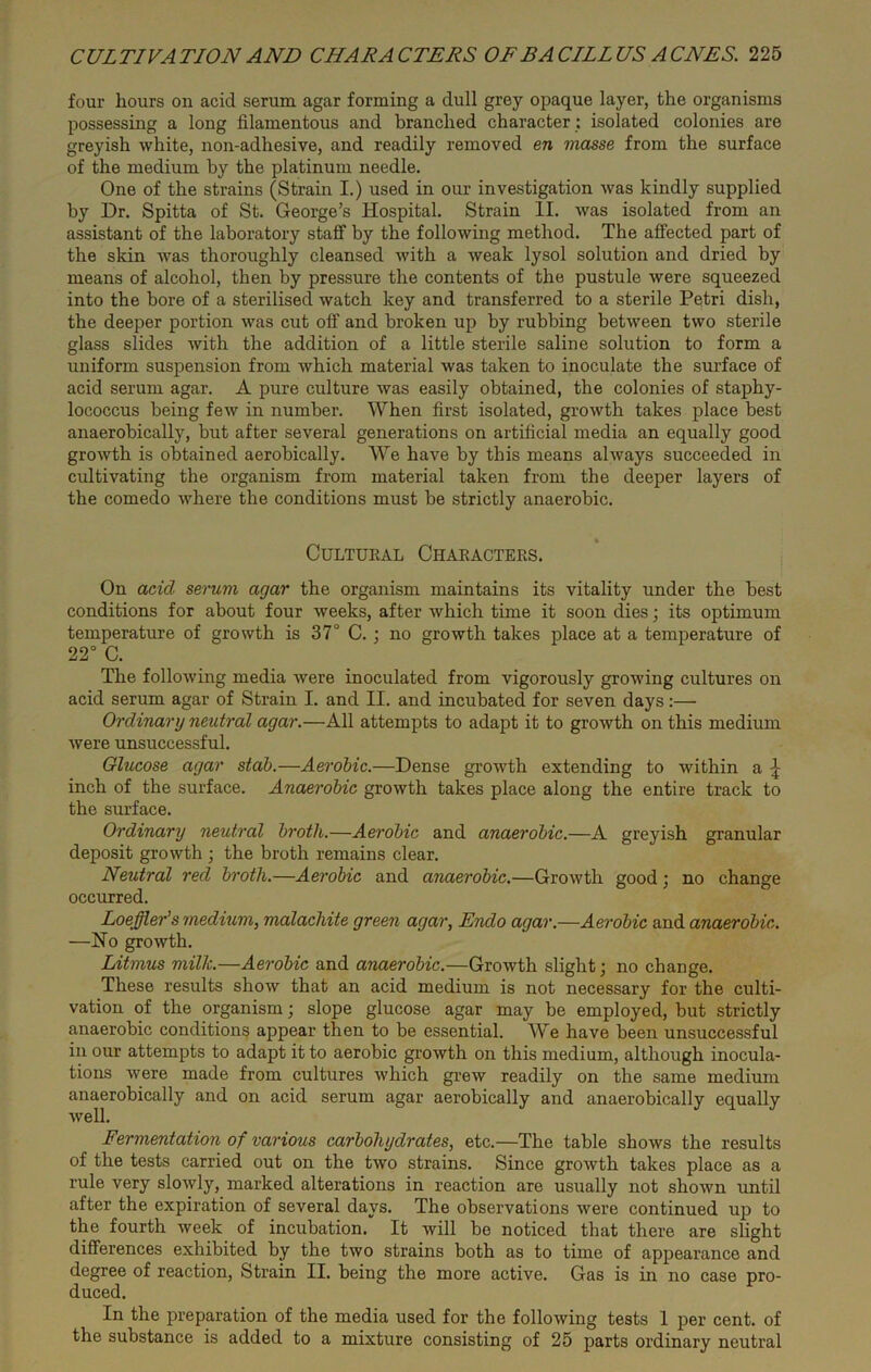 four hours on acid serum agar forming a dull grey opaque layer, the organisms possessing a long filamentous and branched character; isolated colonies are greyish white, non-adhesive, and readily removed en masse from the surface of the medium by the platinum needle. One of the strains (Strain I.) used in our investigation was kindly supplied by Dr. Spitta of St. George’s Hospital. Strain II. was isolated from an assistant of the laboratory staff by the following method. The affected part of the skin was thoroughly cleansed with a weak lysol solution and dried by means of alcohol, then by pressure the contents of the pustule were squeezed into the bore of a sterilised watch key and transferred to a sterile Petri dish, the deeper portion was cut off and broken up by rubbing between two sterile glass slides with the addition of a little sterile saline solution to form a uniform suspension from which material was taken to inoculate the surface of acid serum agar. A pure culture was easily obtained, the colonies of staphy- lococcus being few in number. When first isolated, growth takes place best anaerobically, but after several generations on artificial media an equally good growth is obtained aerobically. We have by this means always succeeded in cultivating the organism from material taken from the deeper layers of the comedo where the conditions must be strictly anaerobic. Cultural Characters. On acid serum agar the organism maintains its vitality under the best conditions for about four weeks, after which time it soon dies; its optimum temperature of growth is 37° C. ; no growth takes place at a temperature of 22° C. The following media were inoculated from vigorously growing cultures on acid serum agar of Strain I. and II. and incubated for seven days:— Ordinary neutral agar.—All attempts to adapt it to growth on this medium were unsuccessful. Glucose agar stab.—Aerobic.—Dense growth extending to within a £ inch of the surface. Anaerobic growth takes place along the entire track to the surface. Ordinary neutral broth.—Aerobic and anaerobic.—A greyish granular deposit growth ; the broth remains clear. Neutral red broth.—Aerobic and anaerobic.—Growth good; no change occurred. Loeffler’s imedium, malachite green agar, Endo agar.—Aerobic and anaerobic. —No growth. Litmus milk.—Aerobic and anaerobic.—Growth slight; no change. These results show that an acid medium is not necessary for the culti- vation of the organism; slope glucose agar may be employed, but strictly anaerobic conditions appear then to be essential. We have been unsuccessful in our attempts to adapt it to aerobic growth on this medium, although inocula- tions were made from cultures which grew readily on the same medium anaerobically and on acid serum agar aerobically and anaerobically equally well. Fermentation of various carbohydrates, etc.—The table shows the results of the tests carried out on the two strains. Since growth takes place as a rule very slowly, marked alterations in reaction are usually not shown until after the expiration of several days. The observations were continued up to the fourth week of incubation. It will be noticed that there are slight differences exhibited by the two strains both as to time of appearance and degree of reaction, Strain II. being the more active. Gas is in no case pro- duced. In the preparation of the media used for the following tests 1 per cent, of the substance is added to a mixture consisting of 25 parts ordinary neutral