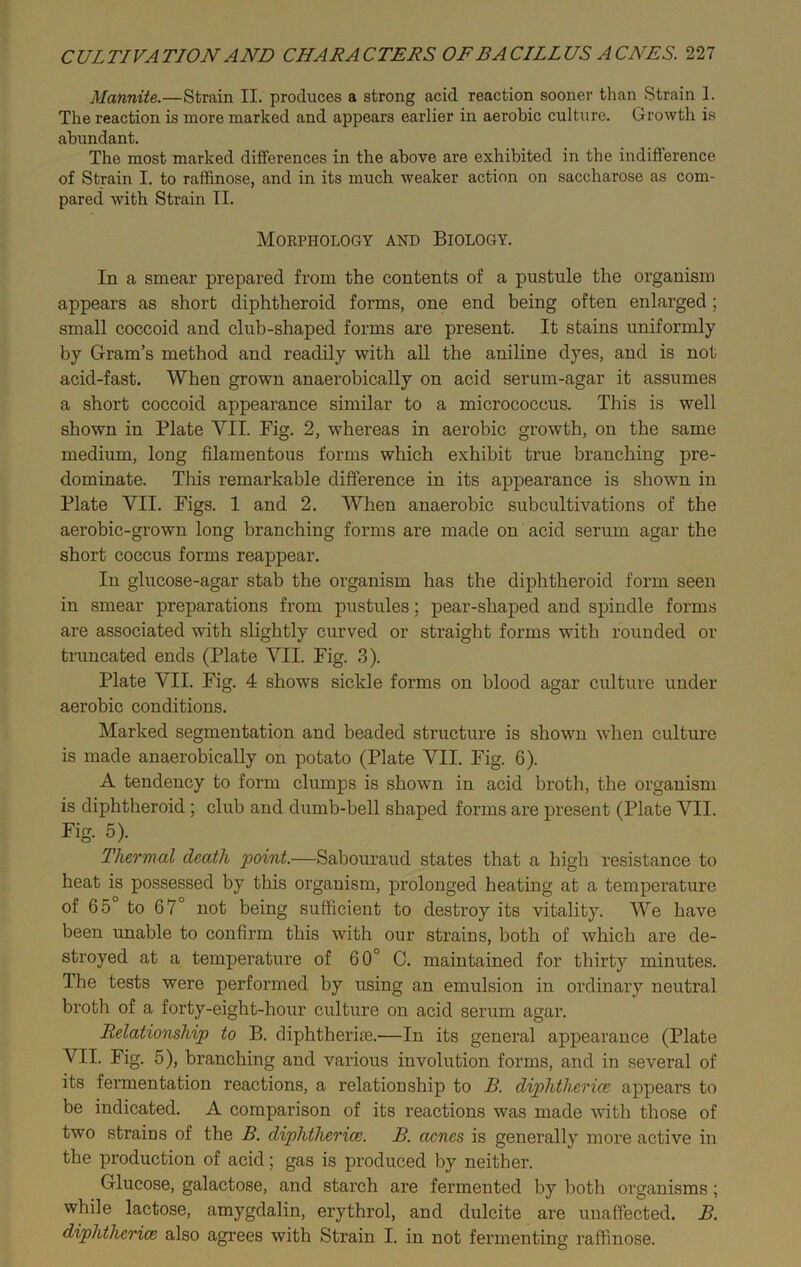 Mannite.—Strain II. produces a strong acid reaction sooner than Strain 1. The reaction is more marked and appears earlier in aerobic culture. Growth is abundant. The most marked differences in the above are exhibited in the indifference of Strain I. to raffinose, and in its much weaker action on saccharose as com- pared with Strain II. Morphology and Biology. In a smear prepared from the contents of a pustule the organism appears as short diphtheroid forms, one end being often enlarged; small coccoid and club-shaped forms are present. It stains uniformly by Gram’s method and readily with all the aniline dyes, and is not acid-fast. When grown anaerobically on acid serum-agar it assumes a short coccoid appearance similar to a micrococcus. This is well shown in Plate VII. Pig. 2, whereas in aerobic growth, on the same medium, long filamentous forms which exhibit true branching pre- dominate. This remarkable difference in its appearance is shown in Plate VII. Figs. 1 and 2. When anaerobic subcultivations of the aerobic-grown long branching forms are made on acid serum agar the short coccus forms reappear. In glucose-agar stab the organism has the diphtheroid form seen in smear preparations from pustules; pear-shaped and spindle forms are associated with slightly curved or straight forms with rounded or truncated ends (Plate VII. Pig. 3). Plate VII. Fig. 4 shows sickle forms on blood agar culture under aerobic conditions. Marked segmentation and beaded structure is shown when culture is made anaerobically on potato (Plate VII. Pig. 6). A tendency to form clumps is shown in acid broth, the organism is diphtheroid ; club and dumb-bell shaped forms are present (Plate VII. Fig. 5). Thermal death point.—Sabouraud states that a high resistance to heat is possessed by this organism, prolonged heating at a temperature of 65 to 67° not being sufficient to destroy its vitality. We have been unable to confirm this with our strains, both of which are de- stroyed at a temperature of 60° C. maintained for thirty minutes. The tests were performed by using an emulsion in ordinary neutral broth of a forty-eight-hour culture on acid serum agar. Relationship to B. diphtherias—In its general appearance (Plate VII. Fig. 5), branching and various involution forms, and in several of its fermentation reactions, a relationship to B. diptlitlierice appears to be indicated. A comparison of its reactions was made with those of two strains of the B. diphtheria5. B. acnes is generally more active in the production of acid; gas is produced by neither. Glucose, galactose, and starch are fermented by both organisms; while lactose, amygdalin, erythrol, and dulcite are unaffected. B. diphtherice also agrees with Strain I. in not fermenting raffinose.