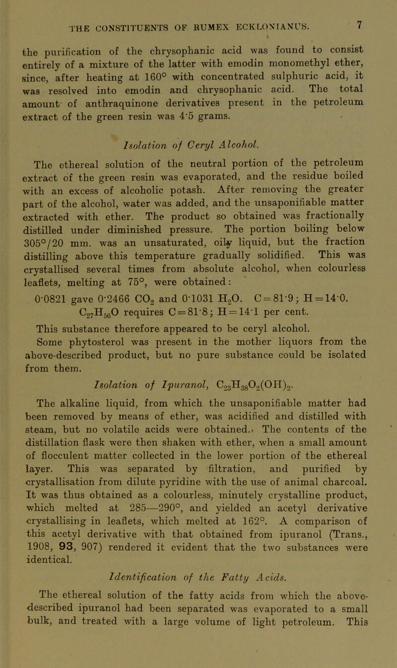 I the purification of the chrysophanic acid was found to consist entirely of a mixture of the latter with emodin monomethyl ether, since, after heating at 160° with concentrated sulphuric acid, it was resolved into emodin and chrysophanic acid. The total amount' of anthraquinone derivatives present in the petroleum extract of the green resin was 4'5 grams. Isolation of Ceryl Alcohol. The ethereal solution of the neutral portion of the petroleum extract of the green resin was evaporated, and the residue boiled with an excess of alcoholic potash. After removing the greater part of the alcohol, water was added, and the unsaponifiable matter extracted with ether. The product so obtained was fractionally distilled under diminished pressure. The portion boiling below 305°/20 mm. was an unsaturated, oily liquid, but the fraction distilling above this temperature gradually solidified. This was crystallised several times from absolute alcohol, when colourless leaflets, melting at 75°, were obtained: 0'0821 gave 0'2466 CO2 and O'lOSl H2O. C = 81'9; H = 14‘0. C27H5qO requires C = 81’8; H = 14'l per cent. This substance therefore appeared to be ceryl alcohol. Some phytosterol was present in the mother liquors from the above-described product, but no pure substance could be isolated from them. Isolation of I'puranol, ^23®38^2(^®^)2- The alkaline liquid, from which the unsaponifiable matter had been removed by means of ether, was acidified and distilled with steam, but no volatile acids were obtained.* The contents of the distillation flask were then shaken with ether, when a small amount of flocculent matter collected in the lower portion of the ethereal layer. This was separated by filtration, and purified by crystallisation from dilute pyridine with the use of animal charcoal. It was thus obtained as a colourless, minutely crystalline product, which melted at 285—290°, and yielded an acetyl derivative crystallising in leaflets, which melted at 162°. A comparison of this acetyl derivative with that obtained from ipuranol (Trans., 1908, 93, 907) rendered it evident that the two substances were identical. Identification of the Fatty Acids. The ethereal solution of the fatty acids from wdiich the above- described ipuranol had been separated was evaporated to a small bulk, and treated with a large volume of light petroleum. This