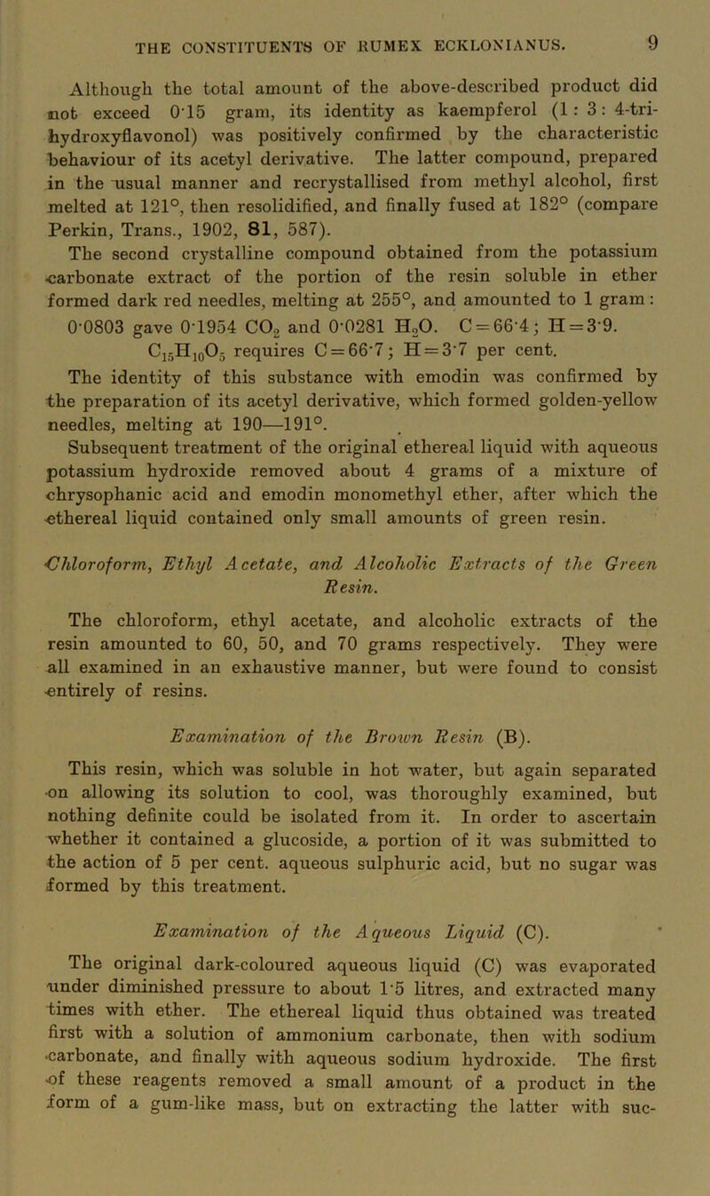 Althoiigh the total amount of the above-described product did mot exceed O’15 gram, its identity as kaempferol (1: 3: 4-tri- hydroxyflavonol) was positively confirmed by the characteristic behaviour of its acetyl derivative. The latter compound, prepared in the usual manner and recrystallised from methyl alcohol, first melted at 121°, then resolidified, and finally fused at 182° (compare Perkin, Trans., 1902, 81, 587). The second crystalline compound obtained from the potassium •carbonate extract of the portion of the resin soluble in ether formed dark red needles, melting at 255°, and amounted to 1 gram; 0-0803 gave 0-1954 COg and 0’0281 H.O. C = 66-4; H = 3’9. C15HJ0O5 requires C = 66-7; H = 3-7 per cent. The identity of this substance with emodin was confirmed by the preparation of its acetyl derivative, which formed golden-yellow needles, melting at 190—191°. Subsequent treatment of the original ethereal liquid with aqueous potassium hydroxide removed about 4 grams of a mixture of chrysophanic acid and emodin monomethyl ether, after which the ethereal liquid contained only small amounts of green resin. 'Chloroform, Ethyl Acetate, and Alcoholic Extracts of the Green Eesin. The chloroform, ethyl acetate, and alcoholic extracts of the resin amounted to 60, 50, and 70 grams respectively. They were all examined in an exhaustive manner, but were found to consist •entirely of resins. Examination of the Brmon Eesin (B). This resin, which was soluble in hot water, but again separated en allowing its solution to cool, was thoroughly examined, but nothing definite could be isolated from it. In order to ascertain whether it contained a glucoside, a portion of it was submitted to the action of 5 per cent, aqueous sulphuric acid, but no sugar was formed by this treatment. Examination of the Aqueous Liquid (C). The original dark-coloured aqueous liquid (C) was evaporated under diminished pressure to about 1’5 litres, and extracted many times with ether. The ethereal liquid thus obtained was treated first with a solution of ammonium carbonate, then with sodium •carbonate, and finally with aqueous sodium hydroxide. The first •of these reagents removed a small amount of a product in the form of a gum-like mass, but on extracting the latter with sue-