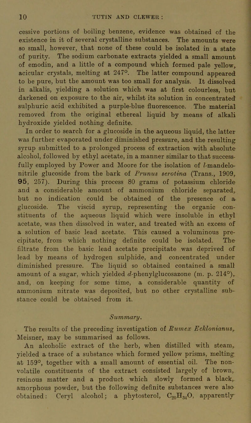 cessive portions of boiling benzene, evidence was obtained of the existence in it of several crystalline substances. The amounts were so small, however, that none of these could be isolated in a state of purity. The sodium carbonate extracts yielded a small amount of emodin, and a little of a compound which formed pale yellow, acicular crystals, melting at 247°. The latter compound appeared to be pure, but the amount was too small for analysis. It dissolved in alkalis, yielding a solution which was at first colourless, but darkened on exposure to the air, whilst its solution in concentrated sulphuric acid exhibited a purple-blue fluorescence. The material removed from the original ethereal liquid by means of alkali hydroxide yielded nothing definite. In order to search for a glucoside in the aqueous liquid, the latter was further evaporated under diminished pressure, and the resulting syrup submitted to a prolonged process of extraction with absolute alcohol, followed by ethyl acetate, in a manner similar to that success- fully employed by Power and Moore for the isolation of ^-mandelo- nitrile glucoside from the bark of Prunus serotina (Trans., 1909, 95, 257). During this process 80 grams of potassium chloride and a considerable amount of ammonium chloride separated,, but no indication could be obtained of the presence of a glucoside. The viscid syrup, representing the organic con- stituents of the aqueous liquid which were insoluble in ethyl acetate, was then dissolved in water, and treated with an excess of a solution of basic lead acetate. This caused a voluminous pre- cipitate, from which nothing definite could be isolated. The filtrate from the basic lead acetate precipitate was deprived of lead by means of hydrogen sulphide, and concentrated under diminished pressure. The liquid so obtained contained a small amount of a sugar, which yielded <7-phenylglucosazone (m. p. 214°), and, on keeping for some time, a considerable quantity of ammonium nitrate was deposited, but no other crystalline sub- stance could be obtained from it. Summary. The results of the preceding investigation of Rumex Ecklonianus,. Meisner, may be summarised as follows. An alcoholic extract of the herb, when distilled with steam,, yielded a trace of a substance which formed yellow prisms, melting at 159°, together with a small amount of essential oil. The non- volatile constituents of the extract consisted largely of brown, resinous matter and a product which slowly formed a black,, amorphous powder, but the following definite substances were also obtained: Ceryl alcohol; a phytosterol, CooH^O, apparently