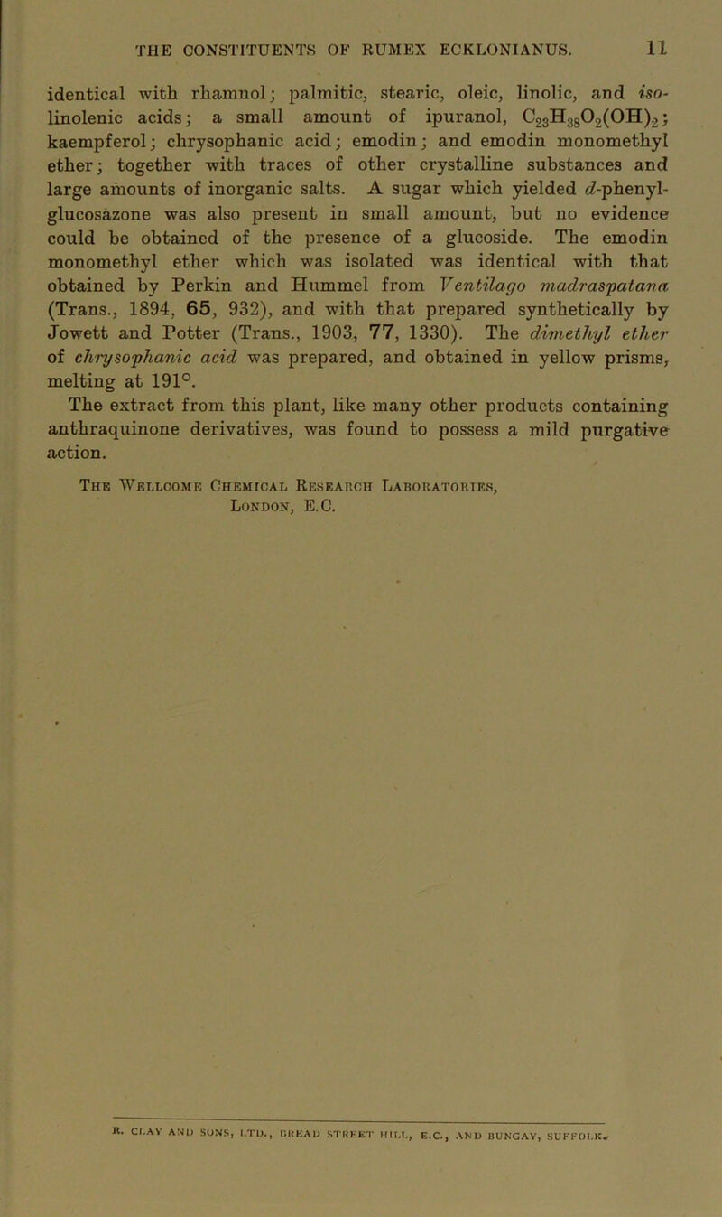 identical with rhamnol; palmitic, stearic, oleic, linolic, and iso- linolenic acids; a small amount of ipuranol, C23Hgg02(0H)2; kaempferol; chrysophanic acid; emodin; and emodin monomethyl ether; together with traces of other crystalline substances and large amounts of inorganic salts. A sugar which yielded 6?-phenyl- glucosazone was also present in small amount, but no evidence could be obtained of the presence of a glucoside. The emodin monomethyl ether which was isolated was identical with that obtained by Perkin and Hummel from Ventilago madrasfatava (Trans., 1894, 65, 932), and with that prepared synthetically by Jowett and Potter (Trans., 1903, 77, 1330). The dimethyl ether of chrysophanic acid was prepared, and obtained in yellow prisms, melting at 191°. The extract from this plant, like many other products containing anthraquinone derivatives, was found to possess a mild purgative action. / The Wellcome CHEMtCAL Reseap.cii Labouatories, London, E.C. R. CI.AV AND SO.NS, l.TU., [iliKAU STRKKT HIM,, E.C., AND BUNGAY, SUFFOl.K*
