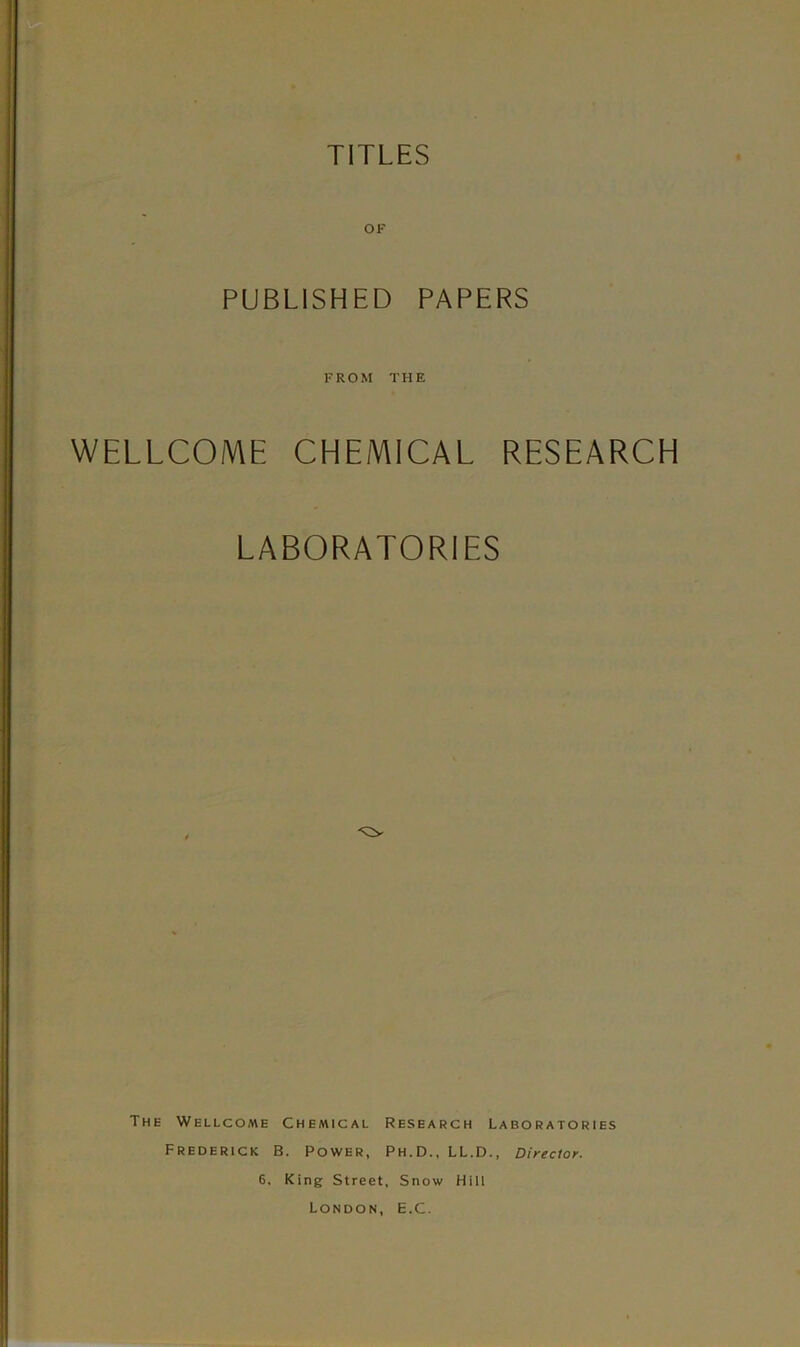 TITLES OF PUBLISHED PAPERS FROM THE WELLCOME CHEMICAL RESEARCH LABORATORIES The Wellcome Chemical Research Laboratories Frederick B. Power, Ph.D., LL.D., Director. 6. King Street, Snow Hill London, E.C.