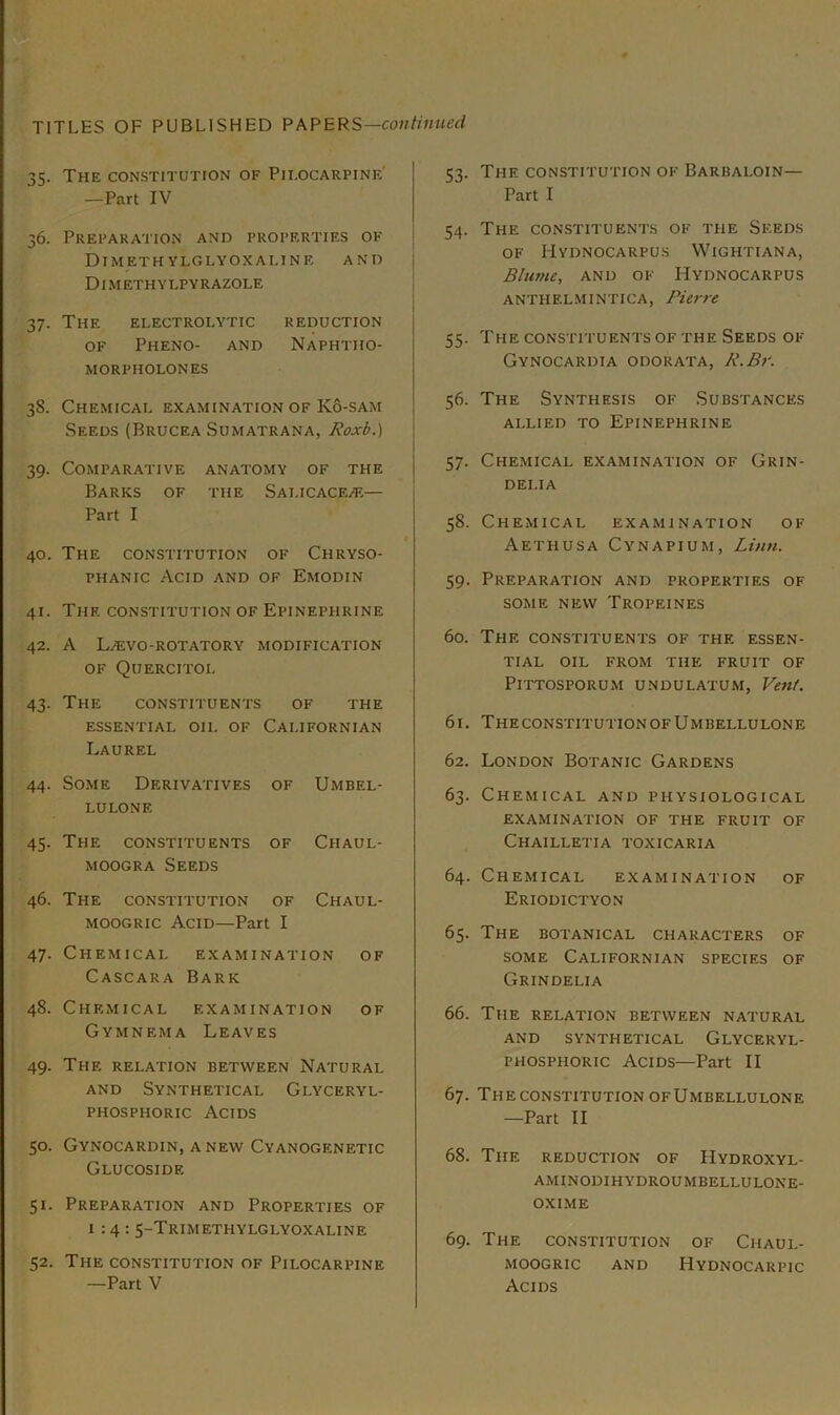 The constitution of Pilocarpine' —Part IV 36. Preparation and properties of ■ DIMETH YLGLYOXALINE AND | Dimethylpyrazole I i 37. The electrolytic reduction OF Pheno- and Naphtho- MORPHOLONES 38. Chemical examination of K6-sam Seeds (Brucea Sumatrana, Atoxb.) 39. Comparative anatomy of the Barks of the SALiCACEi®— Part I 40. The constitution of Chryso- PHANic Acid and of Emodin 41. The constitution of Epinephrine 42. A Laivo-rotatory modification OF Quercitol 43. The constituents of the essential oil of Californian Laurel 44. Some Derivatives of Umbel- LULONE 45- The constituents of Chaul- MOOGRA Seeds 46. The constitution of Chaul- MOOGRic Acid—Part I 47. Chemical examination of Cascara Bark 48. Chemical examination of Gymnema Leaves 49. The relation between Natural and Synthetical Glyceryl- phosphoric Acids 50. Gynocardin, anew Cyanogenetic Glucoside 51. Preparation and Properties of 1:4: 5-Trimethylglyoxaline 52. The constitution of Pilocarpine —Part V 1:3. The constitution of Barbaloin— Part I 54. The constituents of the Seeds of Mydnocarpus Wightiana, Blume, AND OF Hydnocarpus ANTHELMINTICA, Pierre 55. The constituents of the Seeds of Gynocardia odorata, R.Br. 56. The Synthesis of Substances ALLIED TO Epinephrine 57. Chemical examination of Grin- DELIA 58. Chemical examination of Aethusa Cynapium, Limi. 59. Preparation and properties of some new Tropeines 60. The constituents of the essen- tial OIL FROM THE FRUIT OF PiTTOSPORUM UNDULATUM, Vent. 61. The CONSTITUTION of U m bellu lon e 62. London Botanic Gardens 63. Chemical and physiological examination of the fruit of Chailletia toxicaria 64. Chemical examination of Eriodictyon 65. The botanical characters of SOME Californian species of Grindelia 66. The relation between natural AND synthetical GlYCERYL- phosphoric Acids—Part II 67. The CONSTITUTION ofUmbellulone —Part II 68. The reduction of Hydroxyl- aminodihydroumbellulone- OXIME 69. The constitution of Chaul- moogric and Hydnocarpic Acids