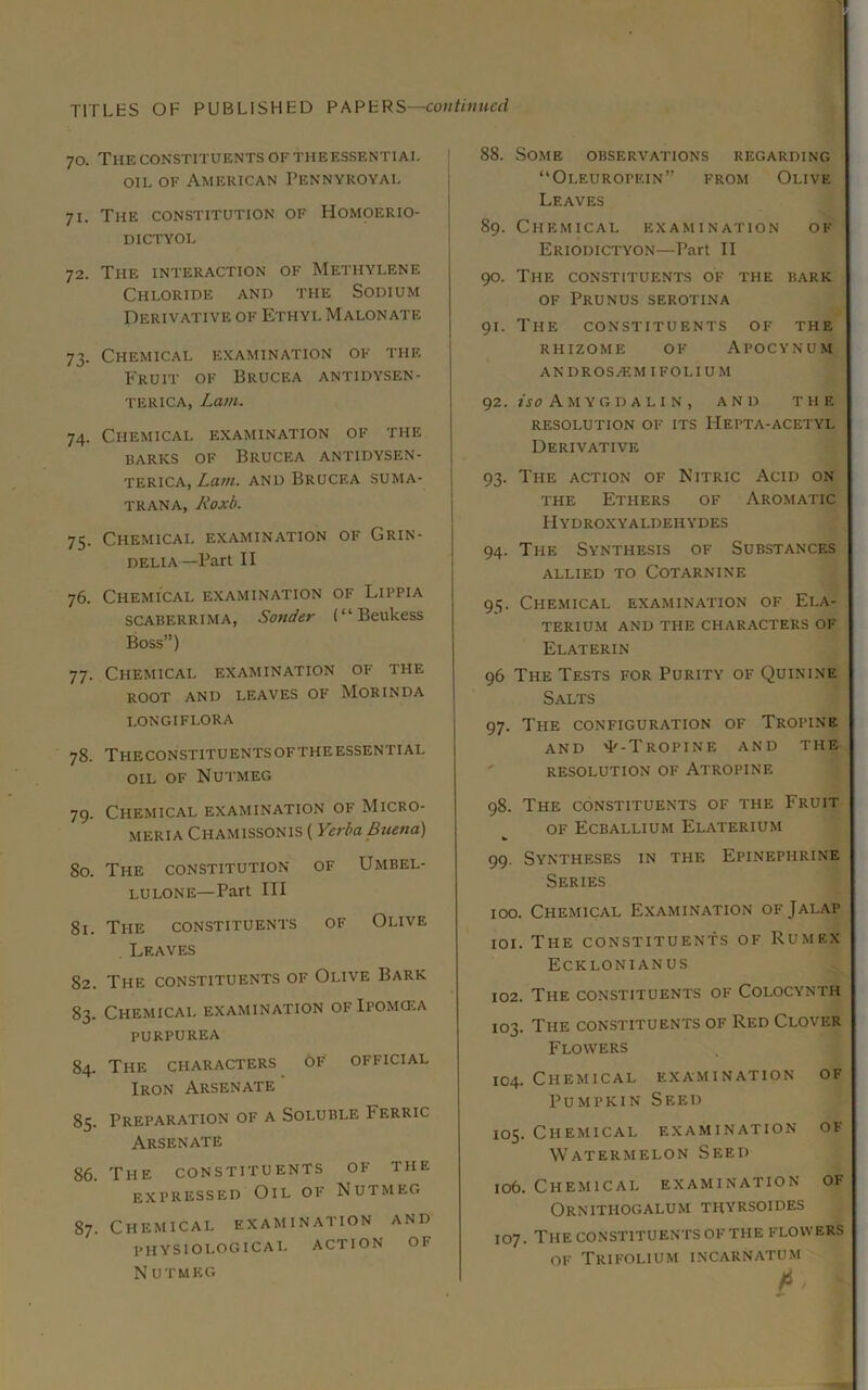 70. The CONSTITUENTS OFTHEESSENTIAL OIL OF American Pennyroyal 71. The constitution of Homoerio- DICTYOL 72. The interaction of Methylene Chloride and the Sodium Derivative of Ethyl Malonate 73. Chemical examination of the Fruit of Brucea antidysen- TERiCA, Lam. 74. Chemical examination of the BARKS OF Brucea antidysen- terica, Lam. and Brucea suma- TRANA, Roxb. 75. Chemical examination of Grin- DELiA—Part II 76. Chemical examination of Lippia SCABERRIMA, Sonder (“Beukess Boss”) 77. Chemical examination of the root and leaves of Morinda LONGIFLORA 78. ThECONSTITUENTSOFTHEESSENTIAL OIL OF Nutmeg 79. Chemical examination of Micro- MERIA Chamissonis ( Yerba Buena) 80. The constitution of Umbel- lulone—Part III 81. The constituents of Olive Leaves 82. The constituents of Olive Bark 83. Chemical examination of Ipomcea PURPUREA 84. The characters of official Iron Arsenate ‘ 85. Preparation of a Soluble Ferric Arsenate 86. The constituents of the expressed Oil of Nutmeg 87. Chemical examination and physiological action of N UTMEG 88. Some observations regarding “Oleuropein” from Olive Leaves 89. Chemical examination of Eriodictyon—Part II 90. The constituents of the bark OF Prunus serotina 91. The constituents of the rhizome of Apocynum andros^emifolium 92. Amygdali N , and the resolution of its Hepta-acetyl Derivative 93. The action of Nitric Acid on the Ethers of Aromatic IIydroxyaldehydes 94. The Synthesis of Substances ALLIED TO COTARNINE 95. Chemical examination of Ela- TERIUM AND THE CHARACTERS OF Elaterin 96 The Tests for Purity of Quinine Salts 97. The configuration of Tropine AND ^-Tropine and the RESOLUTION OF ATROPINE 98. The constituents of the Fruit OF Ecballium Elaterium 99. Syntheses in the Epinephrine Series 100. Chemical Examination of Jalap 101. The constituents of Rumex Ecklonianus 102. The constituents of Colocynth 103. The constituents of Red Clover Flowers 104. Chemical examination of Pumpkin Seed 105. Chemical examination of Watermelon Seed 106. Chemical examination of Ornithogalum thyrsoides 107. The constituents of the flowers of Trifolium incarnatum