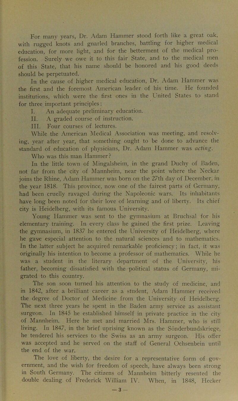 For many years, Dr. Adam liammer stood forth like a great oak, with rugged knots and gnarled branches, battling for higher medical education, for more light, and for the betterment of the medical pro- fession. Surely we owe it to this fair State, and to the medical men of this State, that his name should be honored and his good deeds should be perpetuated. In the cause of higher medical education. Dr. Adam Flammer was the first and the foremost American leader of his time. Fie founded institutions, which were the first ones in the United States to stand for three important principles: I. An adequate preliminary education. II. A graded course of instruction. III. Four courses of lectures. While the American Medical Association was meeting, and resolv- ing, year after year, that something ought to be done to advance the standard of education of physicians. Dr. Adam Hammer was acting. Who was this man Hammer? In the little town of Mingalsheim, in the grand Duchy of Baden, not far from the city of Mannheim, near the point where the Neckar joins the Rhine, Adam Hammer was born on the 27th day of December, in the year 1818. This province, now one of the fairest parts of Germany, had been cruelly ravaged during the Napoleonic wars. Its inhabitants have long been noted for their love of learning and of liberty. Its chief city is Heidelberg, with its famous University. Young Hammer was sent to the gymnasium at Bruchsal for his elementary training. In every class he gained the first prize. Leaving the gymnasium, in 1837 he entered the University of Fleidelberg, where he gave especial attention to the natural sciences and to mathematics. In the latter subject he accpured remarkable proficiency; in fact, it was originally his intention to become a professor of mathematics. While he was a student in the literary department of the University, his father, becoming dissatisfied with the political status of Germany, mi- grated to this country. The son soon turned his attention to the study of medicine, and in 1842, after a brilliant career as a student, Adam Flammer received the degree of Doctor of Medicine from the University of Heidelberg. The next three years he spent in the Baden army service as assistant surgeon. In 1845 he established himself in private practice in the city of Mannheim, Here he met and married Mrs. Flammer, who is still living. In 1847, in the brief uprising known as the Sonderbundskriege, he tendered his services to the Swiss as an army surgeon. His offer was accepted and he served on the staff of General Ochsenbein until the end of the war. The love of liberty, the desire for a representative form of gov- ernment, and the wish for freedom of speech, have always been strong in South Germany. The citizens of Mannheim bitterly resented the double dealing of Frederick William IV. When, in 1848, Hecker