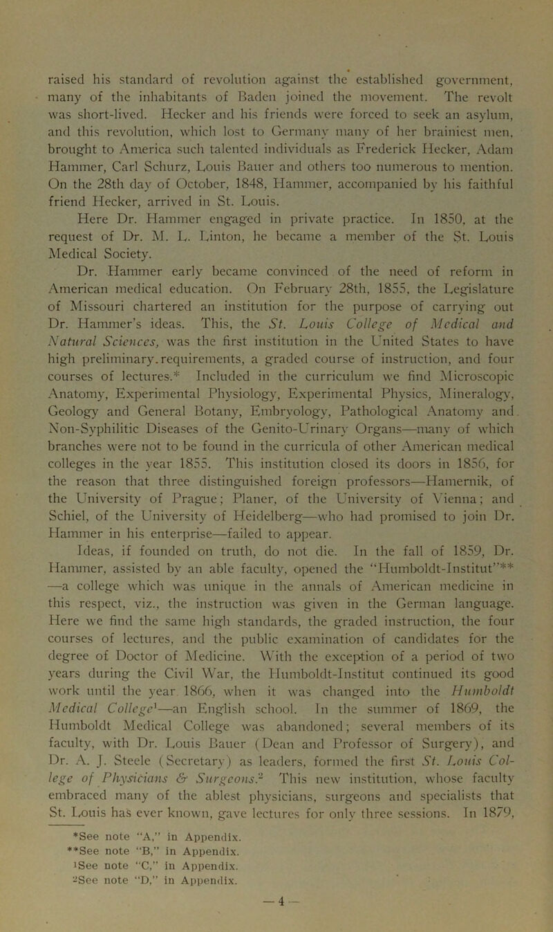 a raised his standard of revolution against the established government, many of the inhabitants of Baden joined the movement. The revolt was short-lived. Hecker and his friends were forced to seek an asylum, and this revolution, which lost to Germany many of her brainiest men, brought to America such talented individuals as Frederick Hecker, Adam Hammer, Carl Schurz, Louis Bauer and others too numerous to mention. On the 28th day of October, 1848, Hammer, accompanied by his faithful friend Hecker, arrived in St. Louis. Here Dr. Hammer engaged in private practice. In 1850, at the request of Dr. M. L. Linton, he became a member of the St. Louis Medical Society. Dr. Hammer early became convinced of the need of reform in American medical education. On February 28th, 1855, the Legislature of Missouri chartered an institution for the purpose of carrying out Dr. Hammer’s ideas. This, the St. Louis College of Medical and Natural Sciences, was the first institution in the United States to have high preliminary, requirements, a graded course of instruction, and four courses of lectures.* Included in the curriculum we find Microscopic Anatomy, Experimental Physiology, Experimental Physics, Mineralogy', Geology and General Botany, Embryology, Pathological .Anatomy and. Non-Syphilitic Diseases of the Genito-Urinary Organs—many of which branches were not to be found in the curricula of other American medical colleges in the year 1855. This institution closed its doors in 1856, for the reason that three distinguished foreign professors—Hamernik, of the University of Prague; Planer, of the University of Vienna; and Schiel, of the University of Heidelberg—who had promised to join Dr. Hammer in his enterprise—failed to appear. Ideas, if founded on truth, do not die. In the fall of 1859, Dr. Hammer, assisted by an able faculty, opened the “Humboldt-Institut”** —a college which was unique in the annals of American medicine in this respect, viz., the instruction was given in the German language. Here we find the same high standards, the graded instruction, the four courses of lectures, and the public examination of candidates for the degree of Doctor of Medicine. With the exception of a period of two years during the Civil War, the Plumboldt-Institut continued its good work until the year 1866, when it was changed into the Hmnboldt Medical College^—an English school. In the summer of 1869, the Humboldt Medical College was abandoned; several members of its faculty, with Dr. Louis Bauer (Dean and Professor of Surgery'), and Dr. A. J. Steele (Secretary) as leaders, formed the first St. Louis Col- lege of Physicians & Surgeonsr This new institution, whose faculty embraced many of the ablest physicians, surgeons and specialists that St. Louis has ever known, gave lectures for only three sessions. In 1879, ♦See note “A,” in Appendix. ♦*See note B,” in Appendix. iSee note “C,” in Appendix. -See note “D,” in Appendix. _4._