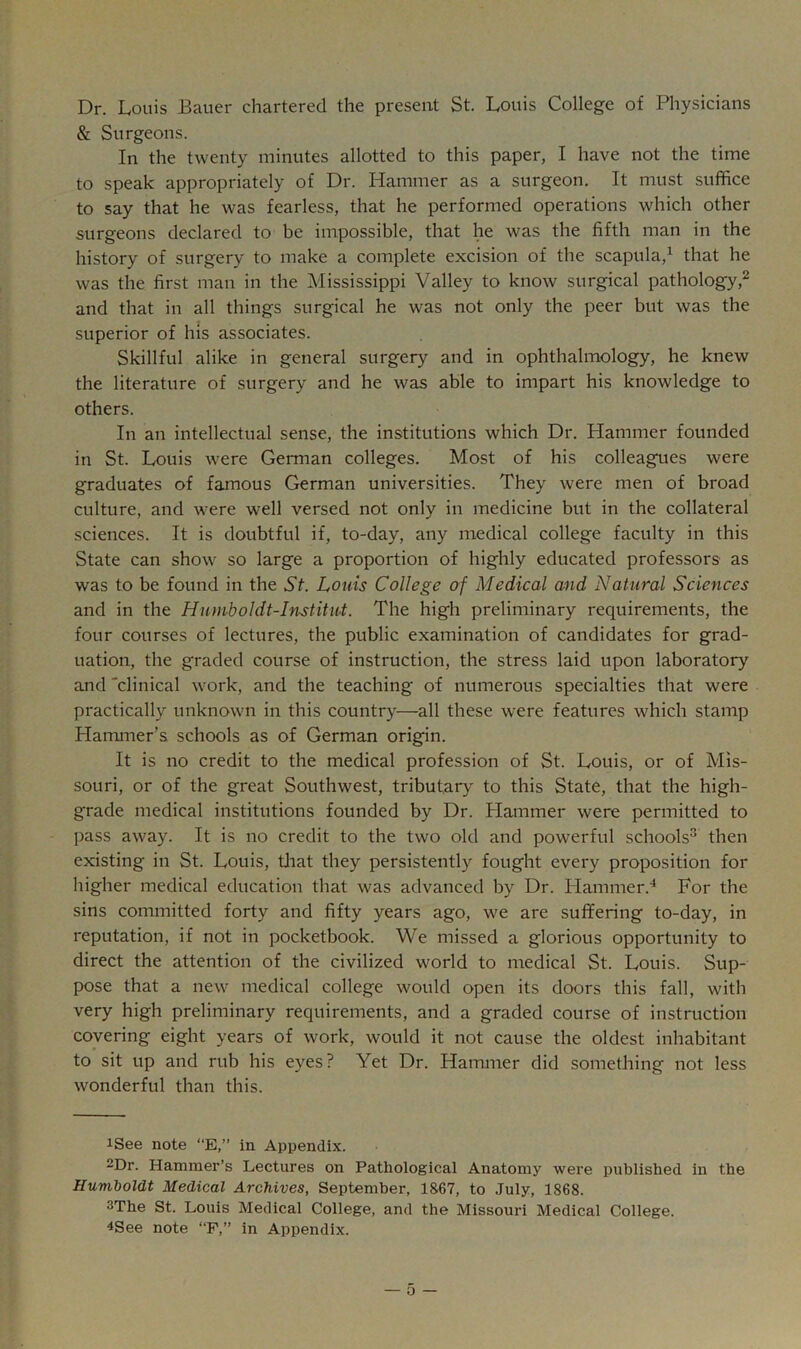 Dr. Louis Bauer chartered the present St. Louis College of Physicians & Surgeons. In the twenty minutes allotted to this paper, I have not the time to speak appropriately of Dr. Hammer as a surgeon. It must suffice to say that he was fearless, that he performed operations which other surgeons declared to be impossible, that he was the fifth man in the history of surgery to make a complete excision of the scapula,^ that he was the first man in the Mississippi Valley to know surgical pathology,^ and that in all things surgical he was not only the peer but was the superior of his associates. Skillful alike in general surgery and in ophthalmology, he knew the literature of surgery and he was able to impart his knowledge to others. In an intellectual sense, the institutions which Dr. Hammer founded in St. Louis were German colleges. Most of his colleagues were graduates of famous German universities. They were men of broad culture, and were well versed not only in medicine but in the collateral sciences. It is doubtful if, to-day, any medical college faculty in this State can show so large a proportion of highly educated professors as was to be found in the St. Louis College of Medical and Natural Sciences and in the Humboldt-Institut. The high preliminary requirements, the four courses of lectures, the public examination of candidates for grad- uation, the graded course of instruction, the stress laid upon laboratory and 'clinical work, and the teaching of numerous specialties that were practically unknown in this country—all these were features which stamp Hammer’s schools as of German origin. It is no credit to the medical profession of St. Louis, or of Mis- souri, or of the great Southwest, tributary to this State, that the high- grade medical institutions founded by Dr. Hammer were permitted to pass away. It is no credit to the two old and powerful schools^ then existing in St. Louis, tJiat they persistently fought every proposition for higher medical education that was advanced by Dr. Hammer.'* For the sins committed forty and fifty years ago, we are suffering to-day, in reputation, if not in pocketbook. We missed a glorious opportunity to direct the attention of the civilized world to medical St. Louis. Sup- pose that a new medical college would open its doors this fall, with very high preliminary requirements, and a graded course of instruction covering eight years of work, would it not cause the oldest inhabitant to sit up and rub his eyes? Yet Dr. Hammer did something not less wonderful than this. iSee note “E,” in Appendix. 2Dr. Hammer’s Lectures on Pathological Anatomy were published in the Humboldt Medical Archives, September, 1867, to July, 1868. 3The St. Louis Medical College, and the Missouri Medical College. 4See note “F,” in Appendix.