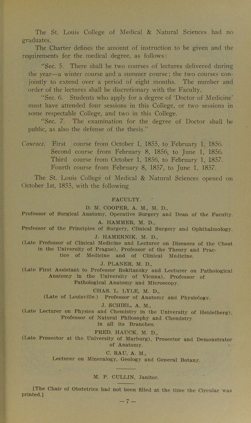 The St. Louis College of Medical & Natural Sciences had no graduates. The Charter defines the amount of instruction to be given and the requirements for the medical degree, as follows: “Sec. 5. There shall be two courses of lectures delivered during the year—a winter course and a summer course; the two courses con- jointly to extend over a period of eight months. The number and order of the lectures shall be discretionary with the Faculty. “Sec. 6. Students who apply for a degree of ‘Doctor of Medicine’ must have attended four sessions in this College, or two sessions in some respectable College, and two in this College. “Sec. 7. The examination for the degree of Doctor shall be public, as also the defense of the thesis.” Courses. First course from October 1, 1855, to February 1, 1856. Second course from February 8, 1856, to June 1, 1856. Third course from October 1, 1856, to February 1, 1857. Fourth course from February 8, 1857, to June 1, 1857. The St. Louis College of Medical & Natural Sciences opened on October 1st, 1855, with the following FACULTY. D. M. COOPER, A. M., M. D., Professor of Surgical Anatomy, Operative Surgery and Dean of the Faculty. A. HAMMER, M. D., Professor of the Principles of Surgery, Clinical Surgery and Ophthalmology. J. HAMERNIK, M. D., (Late Professor of Clinical Medicine and Lecturer on Diseases of the Chest in the University of Prague), Professor of the Theory and Prac- tice of Medicine and of Clinical Medicine. J. PLANER, M. D., (Late First Assistant to Professor Rokitansky and Lecturer on Pathological Anatomy in the University of Vienna), Professor of Pathological Anatomy and Microscopy. CHAS. L. LYLE, M. D., (Late of Louisville.) Professor of Anatomy and Physiologv. J. SCHIEL, A. M., (Late Lecturer on Physics and Chemistry in the University of Heidelberg), Professor of Natural Philosophy and Chemistry in all its Branches. FRED. HAUCK, M. D., (Late Prosector at the University of Marburg), Prosector and Demonstrator of Anatomy. C. RAU, A. M., Lecturer on Mineralogy, Geology and General Botany. M. P. CULLIN, Janitor. [The Chair of Obstetrics had not been filled at the time the Circular was printed.]