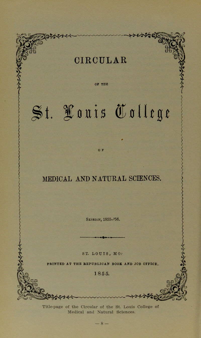 CIRCULAR OP THE t. youis 0 F MEDICAL AND NATURAL SCIENCES. Session, 1855-’56. ST. LOUIS, MO: PRINTED AT THE REPUBLICAN BOOK AND JOB OFFICE 1855. Title-page of the Circular of the St. Louis College of Medical and Natural Sciences.