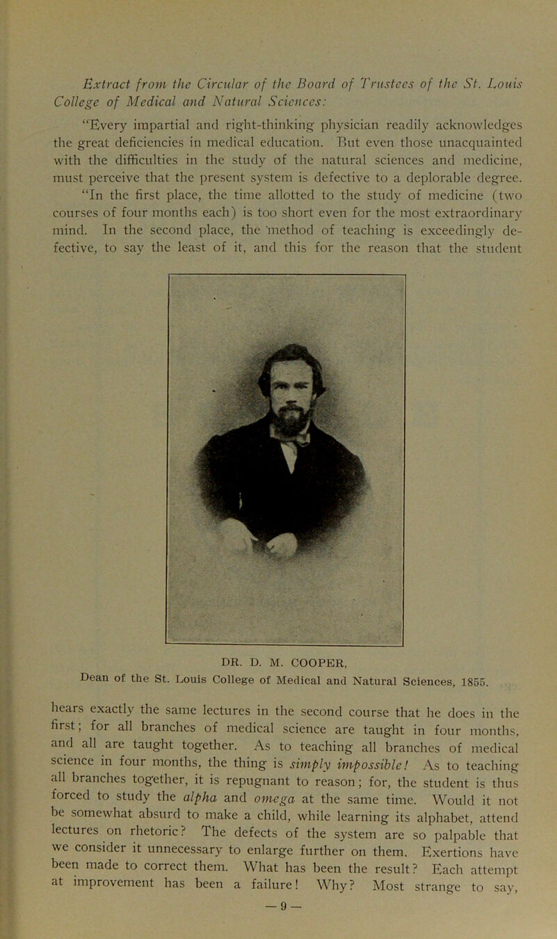 Extract from the Circular of the Board of Trustees of the St. Louis College of Medical and Natural Sciences: “Every impartial and right-thinking physician readily acknowledges the great deficiencies in medical education. But even those unacquainted with the difficulties in the study of the natural sciences and medicine, must perceive that the present system is defective to a deplorable degree. “In the first place, the time allotted to the study of medicine (two courses of four months each) is too short even for the most extraordinary mind. In the second place, the 'method of teaching is exceedingly de- fective, to say the least of it, and this for the reason that the student DR. D. M. COOPER, Dean of the St. Louis College of Medical and Natural Sciences, 1855. hears exactly the same lectures in the second course that he does in the first; for all branches of medical science are taught in four months, and all are taught together. As to teaching all branches of medical science in four months, the thing is simply impossible! As to teaching all branches together, it is repugnant to reason; for, the student is thus forced to study the alpha and omega at the same time. Would it not be somewhat absurd to make a child, while learning its alphabet, attend lectures on rhetoric? The defects of the system are so palpable that we consider it unnecessary to enlarge further on them. Exertions have been made to correct them. What has been the result? Each attempt at improvement has been a failure! ^Vhy? Most strange to say,