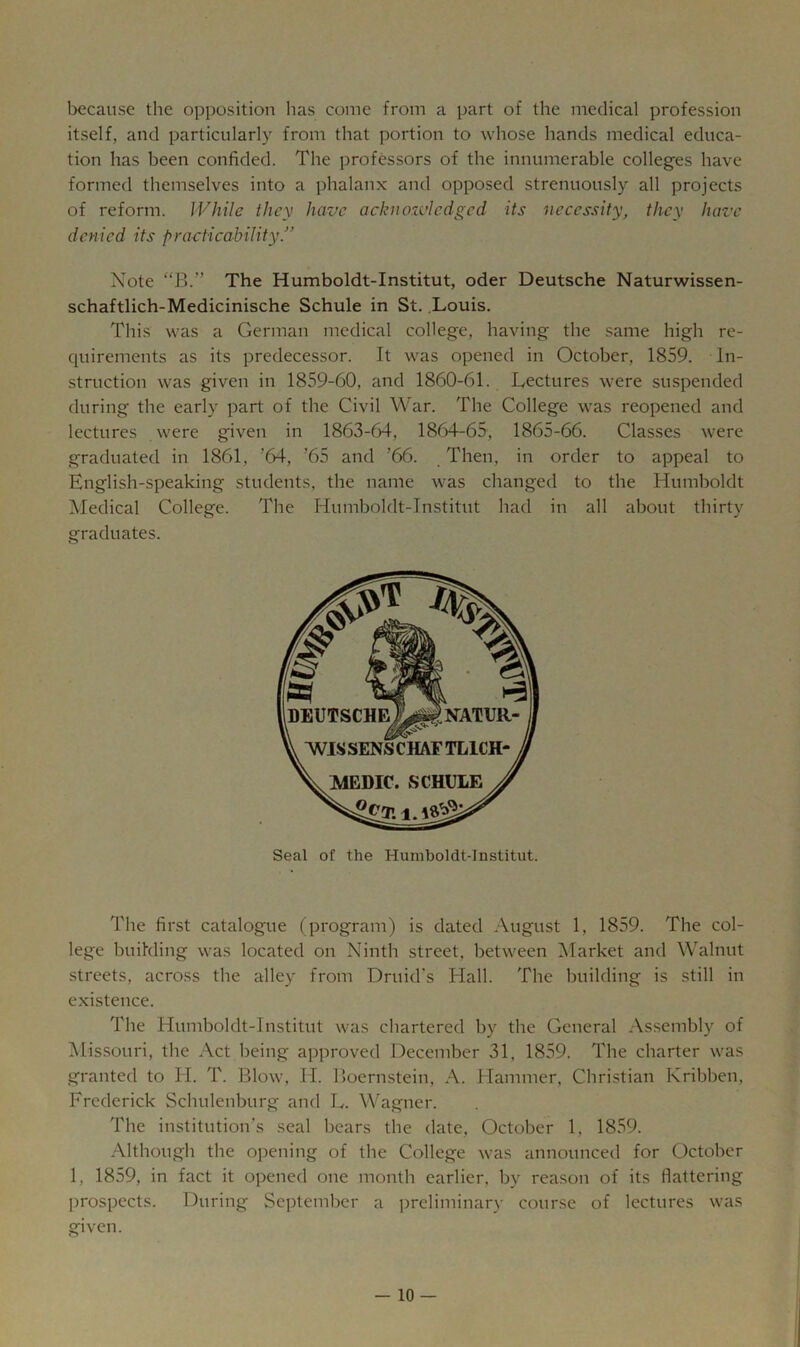 because the opposition has come from a part of the medical profession itself, and particularly from that portion to whose hands medical educa- tion has been confided. The professors of the innumerable colleges have formed themselves into a phalanx and opposed strenuously all projects of reform. While they have acknowledged its necessity, they have denied its practicability.” Note “B.” The Humboldt-Institut, oder Deutsche Naturwissen- schaftlich-Medicinische Schule in St, .Louis. This was a German medical college, having the .same high re- quirements as its predecessor. It was opened in October, 1859. In- struction was given in 1859-60, and 1860-61. Lectures were suspended during the early part of the Civil War. The College was reopened and lectures were given in 1863-64, 1864-65, 1865-66. Classes were graduated in 1861, ’64, '65 and ’66. Then, in order to appeal to English-speaking students, the name was changed to the Humboldt Medical College. The Humboldt-Institut had in all about thirty graduates. Seal of the Humboldt-Institut. The first catalogue (program) is dated August 1, 1859. The col- lege building was located on Ninth street, between Market and Walnut streets, across the alley from Druid's Hall. The building is still in existence. The Humboldt-Institut was chartered by the General Assembly of Missouri, the Act being approved December 31, 1859. The charter was granted to H. T. Blow, H. Boernstein, A. Hammer, Christian Kribben, Frederick Schulenburg and L. Wagner. The institution’s seal bears the date, October 1, 1859. Although the opening of the College was announced for October 1, 1859, in fact it opened one month earlier, by reason of its flattering prospects. During September a ])reliminary course of lectures was given.