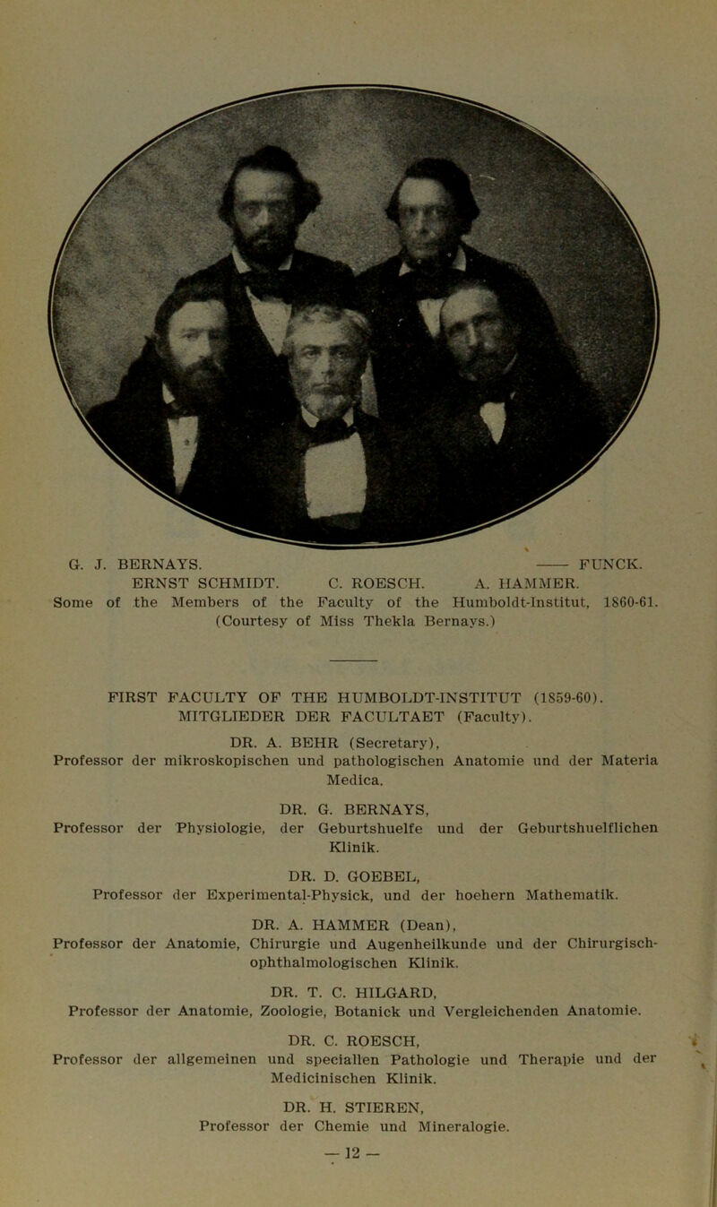 G. J. BERNAYS. FUNCK. ERNST SCHMIDT. C. ROESCH. A. HAMMER. Some of the Members of the Faculty of the Humboldt-lnstitut, 1860-61. (Courtesy of Miss Thekla Bernays.) FIRST FACULTY OF THE HUMBOLDT-INSTITUT (1859-60). MITGLIEDER DER FACULTAET (Faculty). DR. A. BEHR (Secretary), Professor der mikroskopischen und pathologischen Anatomie und der Materia Medica. DR. G. BERNAYS, Professor der Physiologie, der Geburtshuelfe und der Geburtshuelflichen Klinik. DR. D. GOEBEL, Professor der Experimental-Physick, und der hoehern Mathematik. DR. A. HAMMER (Dean), Professor der Anatomie, Chirurgie und Augenheilkunde und der Chirurgisch- ophthalmologischen Klinik. DR. T. C. HILGARD, Professor der Anatomie, Zoologie, Botanick und Vergleichenden Anatomie. DR. C. ROESCH, Professor der allgemeinen und speciallen Pathologie und Therapie und der Medicinischen Klinik. DR. H. STIEREN, Professor der Chemie und Mineralogie.