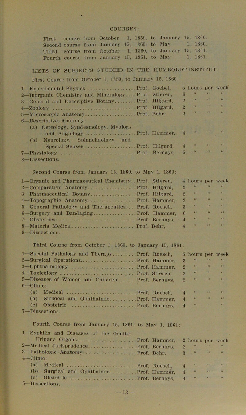 COURSES: First course from October 1, 1859, to January 15, 1860. Second course from January 15, 1860, to May 1, 1860. Third course from October 1, 1860, to January 15, 1861. Fourth course from January 15, 1861, to May 1, 1861. LISTS OF SUBJECTS STUDIED IN THE HUMBOLDT-INSTITUT. First Course from October 1, 1859, to January 15, 1860: 1— Experimental Physics Prof. Goebel, 2— Inorganic Chemistry and Mineralogy.... Prof. Stieren, 3— General and Descriptive Botany Prof. Hilgard, 4— Zoology Prof. Hilgard, 5— Microscopic Anatomy Prof. Behr, 6— Descriptive Anatomy: (a) Osteology, Syndesmology, Myology and Angiology Prof. Hammer, (b) Neurology, Splanchnology and Special Senses Prof. Hilgard, 7— Physiology Prof. Bernays, 8—Dissections. Second Course from January 15, 1860, to May 1, 1860: 1—Organic and Pharmaceutical Chemistry.. Prof. Stieren, 2— Comparative Anatomy Prof. Hilgard, 3— Pharmaceutical Botany Prof. Hilgard, 4— Topographic Anatomy Prof. Hammer, 5— General Pathology and Therapeutics.... Prof. Roesch, 6— Surgery and Bandaging Prof. Hammer, 7— Obstetrics Prof. Bernays, 8— Materia Medica Prof. Behr, 9— Dissections. 5 6 2 2 hours per week' (( (( (i (< it H (( U i( U tt 4 “ n 4 “ 5 “ 4 hours per week 2 << 2 << << ** 2 ** 2 << << << 0 tt ti tt 4 “ “ “ ^ 4 ( 4 4 ti Third Course from October 1, 1860, to January 15, 1861: 1— Special Pathology and Therapy Prof. Roesch, 2— Surgical Operations Prof. Hammer, 3— Ophthalmology Prof. Hammer, 4— Toxicology ' Prof. Stieren, 5— Diseases of Women and Children ...Prof. Bernays, 6— Clinic: (a) Medical Prof. Roesch, (b) Surgical and Ophthalmic Prof. Hammer, (c) Obstetric Prof. Bernays, 7— Dissections. Fourth Course from January 15, 1861, to May 1, 1861: 1—Syphilis and Diseases of the Genito- urinary Organs Prof. Hammer, 2— Medical Jurisprudence Prof. Bernays, 3— Pathologic Anatomy........ Prof. Behr, 4— Clinic: (a) Medical Prof. Roesch, (b) Surgical and Ophthalmic Prof. Hammer, (c) Obstetric Prof. Bernays, 5— Dissections. 5 3 2 2 2 hours per week 44 44 44 44 44 44 44 44 44 44 44 44 4 “ 4 “ 4 4 4 44 44 2 hours per week 2 3 14 44 4 4 44 4 4 4 44