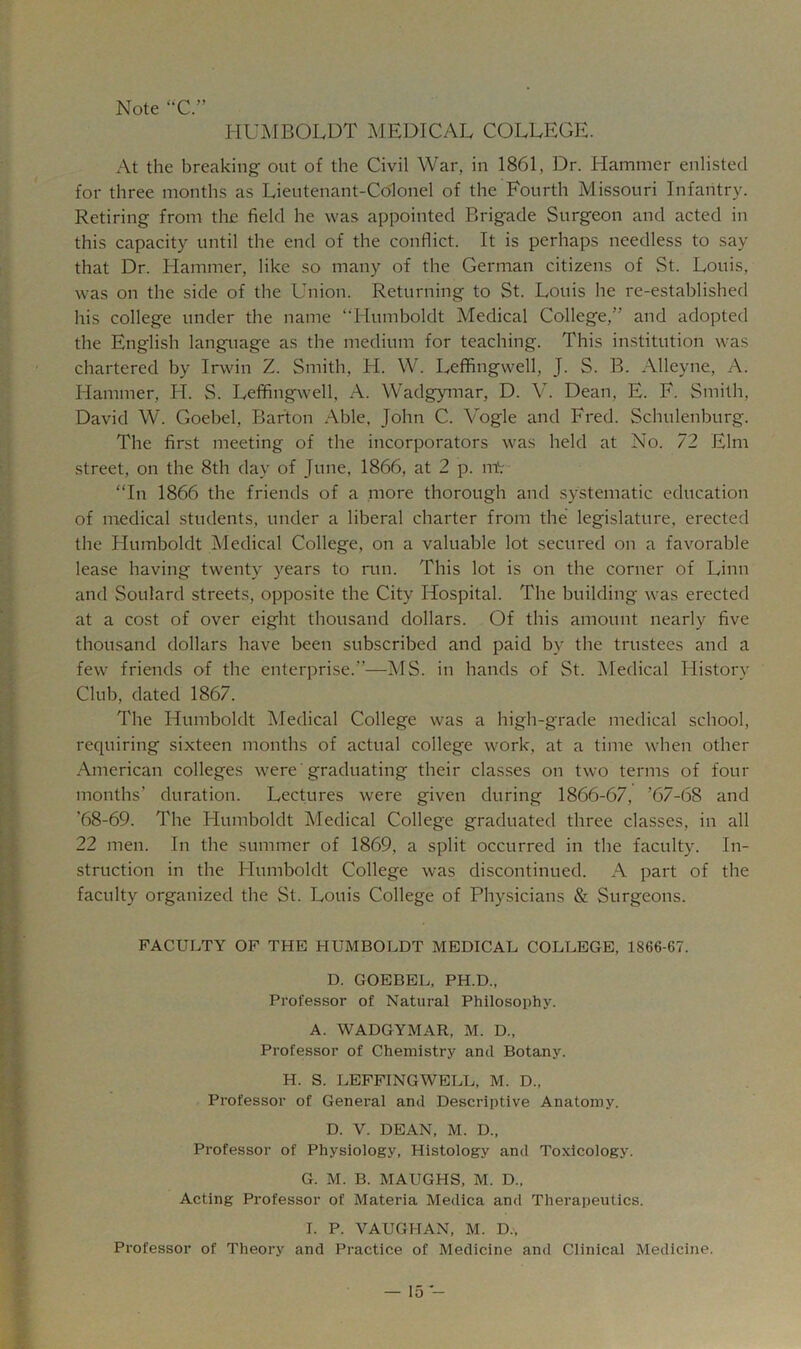 Note C.” HUMBOLDT MEDICAL COLLEGE. At the breaking out of the Civil War, in 1861, Dr. Hammer enlisted for three months as Lieutenant-Colonel of the Fourth Missouri Infantry. Retiring from the field he was appointed Brigade Surgeon and acted in this capacity until the end of the conflict. It is perhaps needless to say that Dr. Hammer, like so many of the German citizens of St. Louis, was on the side of the Union. Returning to St. Louis he re-established his college under the name “Humboldt Medical College,” and adopted the English language as the medium for teaching. This institution was chartered by Irwin Z. Smith, H. W. Leffingwell, J. S. B. Alleyne, A. Hammer, H. S. Leffing\vell, A. Wadgymar, D. A^ Dean, E. F. Smith, David W. Goebel, Barton Able, John C. Vogle and Fred. Schulenburg. The first meeting of the incorporators was held at No. 72 Elm street, on the 8th day of June, 1866, at 2 p. mV “In 1866 the friends of a more thorough and systematic education of medical students, under a liberal charter from the legislature, erected the Humboldt Medical College, on a valuable lot secured on a favorable lease having twenty years to run. This lot is on the corner of Linn and Soulard streets, opposite the City Hospital. The building was erected at a cost of over eight thousand dollars. Of this amount nearly five thousand dollars have been subscribed and paid by the trustees and a few friends of the enterprise.”—MS. in hands of St. Medical History Club, dated 1867. The Humboldt Aledical College was a high-grade medical school, requiring sixteen months of actual college work, at a time when other American colleges were' graduating their classes on two terms of four months’ duration. Lectures were given during 1866-67, ’67-68 and ’68-69. The Humboldt Medical College graduated three classes, in all 22 men. In the summer of 1869, a split occurred in the faculty. In- struction in the Humboldt College was discontinued. A part of the faculty organized the St. Louis College of Physicians & Surgeons. FACULTY OF THE HUMBOLDT MEDICAL COLLEGE, 1866-67. D. GOEBEL, PH.D., Professor of Natural Philosophy. A. WADGYMAR, M. D., Professor of Chemistry and Botany. H. S. LEFFINGWELL, M. D., Professor of General and Descriptive Anatomy. D. V. DEAN, M. D., Professor of Physiology, Histology and Toxicology. G. M. B. MAUGHS, M. D., Acting Professor of Materia Medica and Therapeutics. I. P. VAUGHAN, M. D., Professor of Theory and Practice of Medicine and Clinical Medicine.