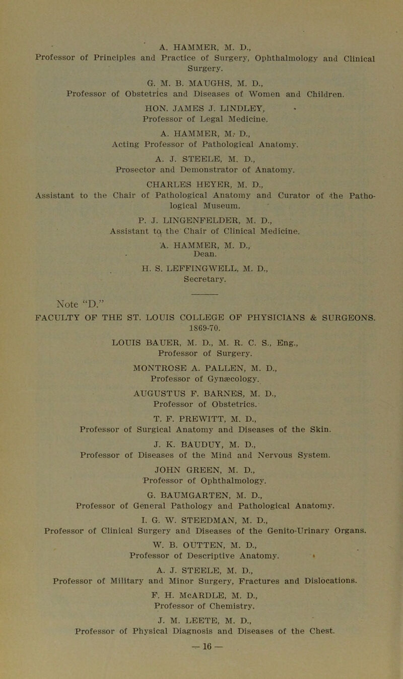 A. HAMMER, M. D., Professor of Principles and Practice of Surgery, Ophthalmology and Clinical Surgery. G. M. B. MAUGHS, M. D., Professor of Obstetrics and Diseases of Women and Children. HON. JAMES J. LINDLEY, Professor of Legal Medicine. A. HAMMER, M.- D., Acting Professor of Pathological Anatomy. A. J. STEELE, M. D„ Pi'osector and Demonsti'ator of Anatomy. CHARLES HEYER, M. D., Assistant to the Chair of Pathological Anatomy and Curator of the Patho- logical Museum. P. J. LINGENFELDER, M. D., Assistant tOj the Chair of Clinical Medicine. A. HAMMER, M. D., Dean. H. S. LEFFINGWELL, M. D., Secretary. Note “D.” FACULTY OF THE ST. LOUIS COLLEGE OF PHYSICIANS & SURGEONS. 1869-70. LOUIS BAUER, M. D., M. R. C. S., Eng., Professor of Surgery. MONTROSE A. PALLEN, M. D„ Professor of Gynaecology. AUGUSTUS F. BARNES, M. D., Professor of Obstetrics. T. F. PREWITT, M. D., Professor of Surgical Anatomy and Diseases of the Skin. J. K. BAUDUY, M. D., Professor of Diseases of the Mind and Nervous System. JOHN GREEN, M. D., Professor of Ophthalmology. G. BAUMGARTEN, M. D., Professor of General Pathology and Pathological Anatomy. I. G. W. STEEDMAN, M. D., Professor of Clinical Surgery and Diseases of the Genito-Urinary Organs. W. B. OUTTEN, M. D., Professor of Descriptive Anatomy. » A. J. STEELE, M. D., Professor of Military and Minor Surgery, Fractures and Dislocations. F. H. McARDLE, M. D., Professor of Chemistry. J. M. LEETE, M. D., Professor of Physical Diagnosis and Diseases of the Chest.