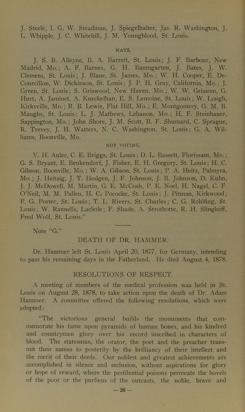 J. Steele, I. G. W. Steadman, J. Spiegelhalter, Jas. R. Washington, J. L. Whipple, J. C. Whitehill, J. M. Youngblood, St. Louis. NAYS. J. S. B. Alleyne, B. A. Barrett, St. Louis; J. F. Barbour, New Madrid, Mo.; A. F. Barnes, G. H. Baumgarten, J. Bates, J. W. Clemens, St. Louis; J. Blane, St. James, Mo.; W. H. Cooper, E. De- Courcillon, W. Dickinson, St. Louis; J. P. H. Gray, California, Mo.; J. Green, St. Louis; S. Griswood, New Haven, ]\Io.; W. W. Grissom, G. Hurt, A. Jaminet, A. Ktieckelhan, E. S. Lemoine, St. Louis; W. Lough, Kirksville, Mo.; R. B. Lewis, Flat Hill, Mo.; E. Montgomery, G. M. B. Maughs, St. Louis; L. J. Mathews, Lebanon, Mo.; H. F. Steinhauer, Sappington, Mo.; John Shore, J. M. Scott, B. F. Shumard, C. Sprague, R. Trevey, J. H. Watters, N. C. Washington, St. Louis; G. A. Wil- liams, Boonville, Mo. NOT VOTING. V. H. Auler, C. E. Briggs, St. Louis; D. L. Bassett, Florissant, Mo.; G. S. Bryant, E. Benkendorf, J. Fisher, E. H. Gregory, St. Louis; H. C. Gibson, Boonville, Mo.; W. A. Gibson, St. Louis; P. A. Heitz, Palmyra, Mo.; J. Heitzig, J. T. Hodgen, J. F. Johnson, J. B. Johnson, D. Kuhn, J. J. McDowell, M. Martin, G. E. McCosh, P. E. Noel, H. Nagel, C. F. O’Neil, M. M. Fallen, H. C/ Pococke, St. Louis; J. Pitman, Kirkwood; F. G. Porter, St. Louis; T. L. Rivers, St. Charles; C. G. Rohlfing, St. Louis; W. Rannells, Laclede; F. Shade, A. Strothotte, R. H. Slingleiff, Fred Wolf, St. Louis.” Note “G.” DEATH OF DR. HAMMER. Dr. Hammer left St. Louis April 20, 1877, for Germany, intending to pass his remaining days in the Fatherland. He died August 4, 1878. RESOLUTIONS OF RESPECT. A meeting of members of the medical profession was held in St. Louis on August 28, 1878, to take action upon the death of Dr. Adam Hammer. A committee offered the following resolutions, which were adopted: “The victorious general builds the monuments that com- memorate his fame upon pyramids of human bones, and his kindred and countrymen glory over his record inscribed in characters of blood. The statesman, the orator, the poet and the preacher trans- mit their names to posterity by the brilliancy of their intellect and the merit of their deeds. Our noblest and greatest achievements are accomplished in silence and seclusion, without aspirations for glory or hope of reward, where the pestilential poisons permeate the hovels of the poor or the purlieus of the outcasts, the noble, brave and