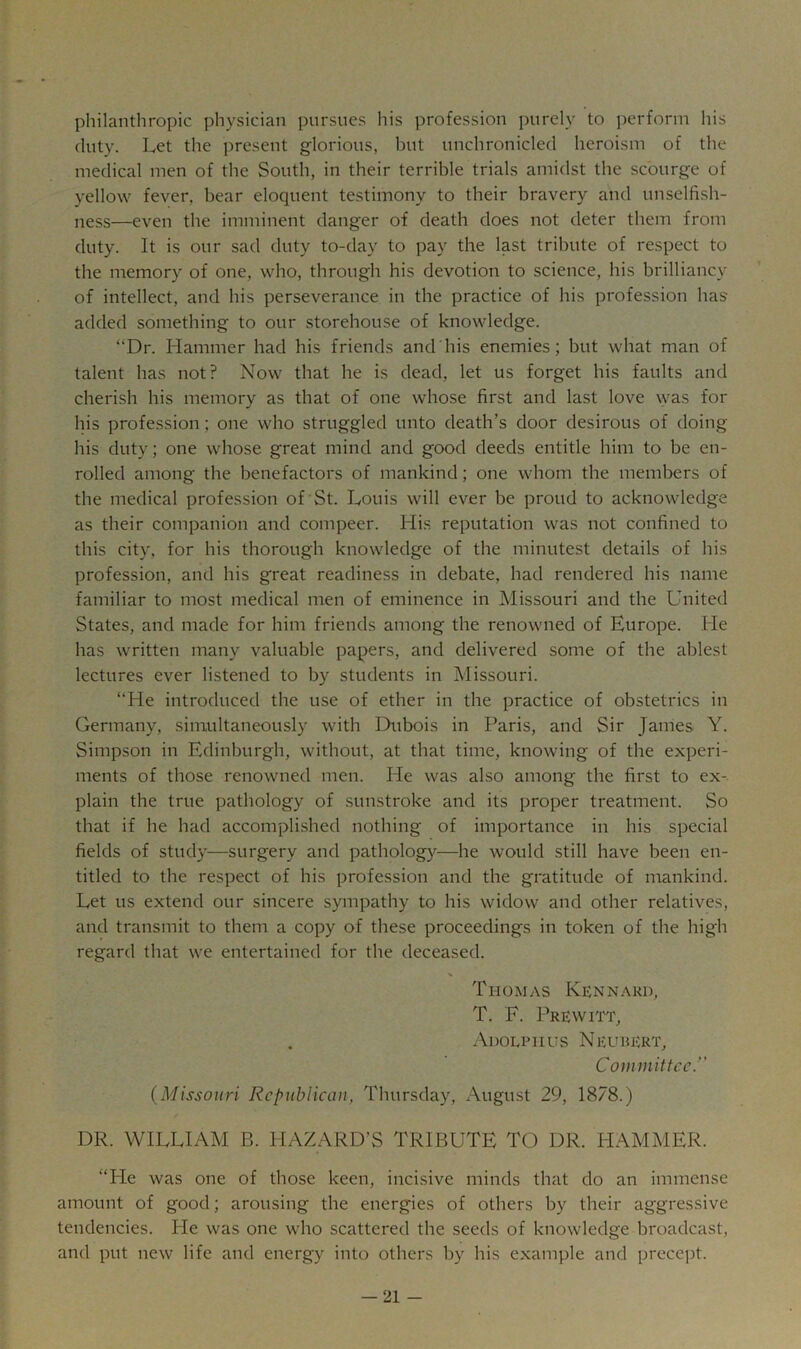 philanthropic physician pursues his profession purely to perform his duty. Let the jireseiit glorious, but unchronicled heroism of the medical men of the South, in their terrible trials amidst the scourge of yellow fever, bear eloquent testimony to their bravery and unselfish- ness—even the imminent danger of death does not deter them from duty. It is our sad duty to-day to pay the last tribute of respect to the memory of one, who, through his devotion to science, his brilliancy of intellect, and his perseverance in the practice of his profession has added something to our storehouse of knowledge. “Dr. Hammer had his friends and his enemies; but what man of talent has not? Now that he is dead, let us forget his faults and cherish his memory as that of one whose first and last love \yas for his profession; one who struggled unto death’s door desirous of doing his duty; one whose great mind and good deeds entitle him to be en- rolled among the benefactors of mankind; one whom the members of the medical profession of St. Louis will ever be proud to acknowledge as their companion and compeer. His reputation was not confined to this city, for his thorough knowledge of the minutest details of his profession, and his great readiness in debate, had rendered his name familiar to most medical men of eminence in Missouri and the United States, and made for him friends among the renowned of Europe. He has written many valuable papers, and delivered some of the ablest lectures ever listened to by students in Missouri. “He introduced tbe use of ether in the practice of obstetrics in Germany, simultaneously with Dubois in Paris, and Sir James Y. Simpson in Edinburgh, without, at that time, knowing of the experi- ments of those renowned men. He was also among the first to ex- plain the true pathology of sunstroke and its proper treatment. So that if he had accomplished nothing of importance in his special fields of study—surgery and patholog}^—he would still have been en- titled to the respect of his profession and the gratitude of mankind. Let us extend our sincere sympathy to his widow and other relatives, and transmit to them a copy of these proceedings in token of the high regard that we entertained for the deceased. % Thomas Kennakd, T. F. Prewitt, . Adolphus Neurert, Committee.” (Missouri Republican, Thursday, August 29, 1878.) DR. WILLIAM B. HAZARD’S TRIBUTE TO DR. PIAMMER. “Pie was one of those keen, incisive minds that do an immense amount of good; arousing the energies of others by their aggressive tendencies. Pie was one who scattered the seeds of knowledge broadcast, and put new life and energy into others by his example and precept.