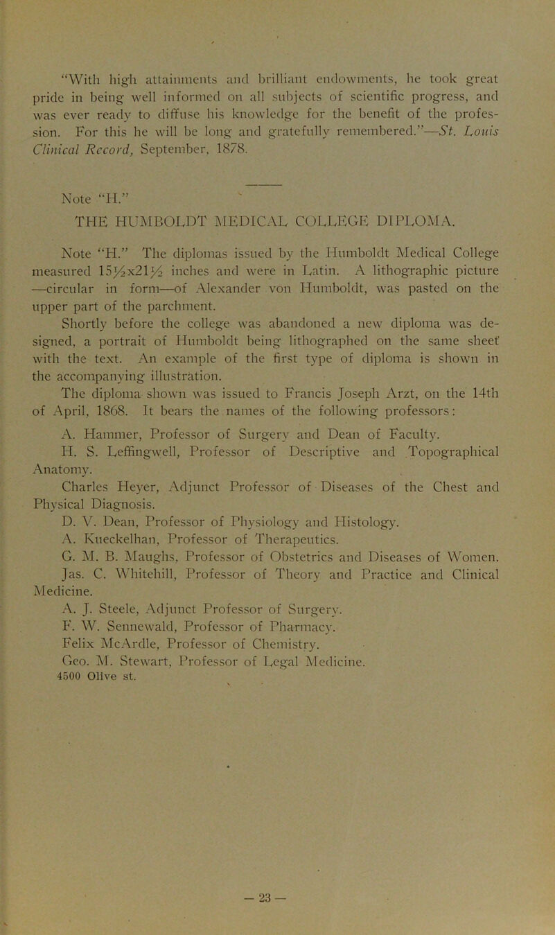 “With high attainments and brilliant endowments, he took great pride in being well informed on all subjects of scientific progress, and was ever ready to diffuse his knowledge for the benefit of the profes- sion. For this he will be long and gratefully remembered.”—St. Louis Clinical Record, September, 1878. Note “H.” THE liUJ^mOLDT I\1EDICAL COLLEGE DIPLO-AIA. Note “H.” The diplomas issued by the Humboldt Medical College measured 153^x21^2 inches and were in Latin. A lithographic picture —circular in form—of Alexander von Humboldt, was pasted on the upper part of the parchment. Shortly before the college was abandoned a new diploma was de- signed, a portrait of Llumboldt being lithographed on the same sheet' with the text. An example of the first type of diploma is shown in the accompanying illustration. The diploma shown was issued to Francis JoSiCph Arzt, on the 14th of April, 1868. It bears the names of the following professors: A. Hammer, Professor of Surgery and Dean of Faculty. H. S. Leffingwell, Professor of Descriptive and Topographical Anatomy. Charles Fleyer, Adjunct Professor of Diseases of the Chest and Physical Diagnosis. D. V. Dean, Professor of Physiology and Plistology. A. Kueckelhan, Professor of Therapeutics. G. M. B. jMaughs, Professor of Obstetrics and Diseases of Women. Jas. C. Whitehill, Professor of Theory and Practice and Clinical Medicine. J. Steele, Adjunct Professor of Surgery. F. W. Sennewald, Professor of Pharmacy. Felix McArdle, Professor of Chemistry. Geo. M. Stewart, Professor of Legal Medicine. 4500 Olive st. -23 —