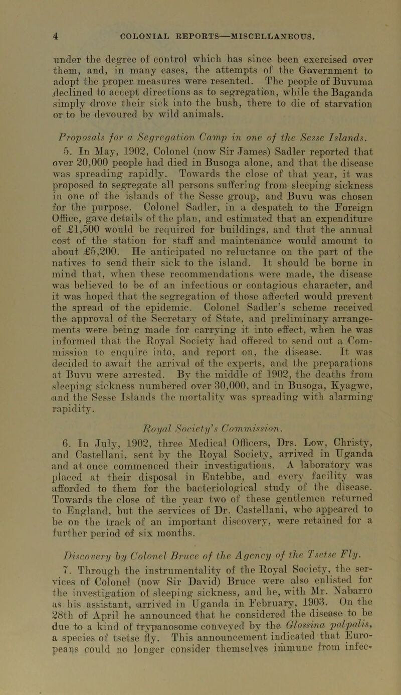 under the degree of control wliicli has since been exercised over them, and, in many cases, the attempts of tlie Government to adopt the proper, measures were resented. Tlie people of Buvuma .declined to accept directions as to segregation, while the Baganda simply drove their sick into the bush, there to die of starvation or to be devoured by wild animals. Prnpnaah for a Segregation Cani2') in one of the Sesse Islands. 5. In May, 1902, Colonel (now Sir James) Sadler reported that over 20,000 people had died in Busoga alone, and that the disease was spreading rapidly. Towards the close of that year, it was proposed to segregate all persons suffering from sleeping sickness in one of the islands of the vSesse group, and Buvu was chosen for the purpose. Colonel Sadler, in a despatch to the Foreign Office, gave details of the jilan, and estimated that an expenditure of £1,500 would be required for buildings, and that the annual cost of the station for staff and maintenance would amount to about £5,200. He anticipated no reluctance on the part of the natives to send their sick to the island. It should be borne in mind that, when these recommendations were made, the disease was believed to be of an infectious or contagious character, and it was hoped that the segregation of those affected would prevent the spread of the epidemic. Colonel Sadler’s scheme received the approval of the Secretary of State, and preliminary arrange- ments were being made for carrying it into effect, when he was informed that the Boyal Society had offered to send out a Com- mission to enquire into, and reiwrt on, the disease. It was decided to await the arrival of the experts, and the preparations at Buvu were arrested. By the middle of 1002, the deaths from sleeping sickness numbered over 30,000, and in Busoga, Kyagwe, and the vSesse Islands the mortality was spreading with alarming rapidity. Noyal Society’s Commission. 0. Ill July, 1902, three Medical Officers, Drs. Low, Christy, and Castellani, sent by the Eoyal Society, arrived in Uganda and at once commenced their investigations. A laboratory was placed at their disjxisal in Entebbe, and every facility was afforded to them for the bacteriological study of the disease. Towards the close of the year two of these gentlemen returned to England, but the services of Dr. Castellani, who appeared to be on the track of an important discovery, were retained for a further period of six months. Discovery hy Colonel Brvce of the Agency of the Tsetse Fly. T. Through the instrumentality of the Eoyal Society, the ser- vices of Colonel (now Sir David) Bruce were also enlisted for the investigation of sleeping sickness, and he, with Mr. Aabarro us his assistant, aiTived in Uganda in February, 1903. On the 28th of April he announced that he considered the disease to be due to a kind of trypanosome conveyed by the Glossrna palpalis, a species of tsetse fly. This announcement indicated that Euro- peans could no longer consider themselves immune from infec-