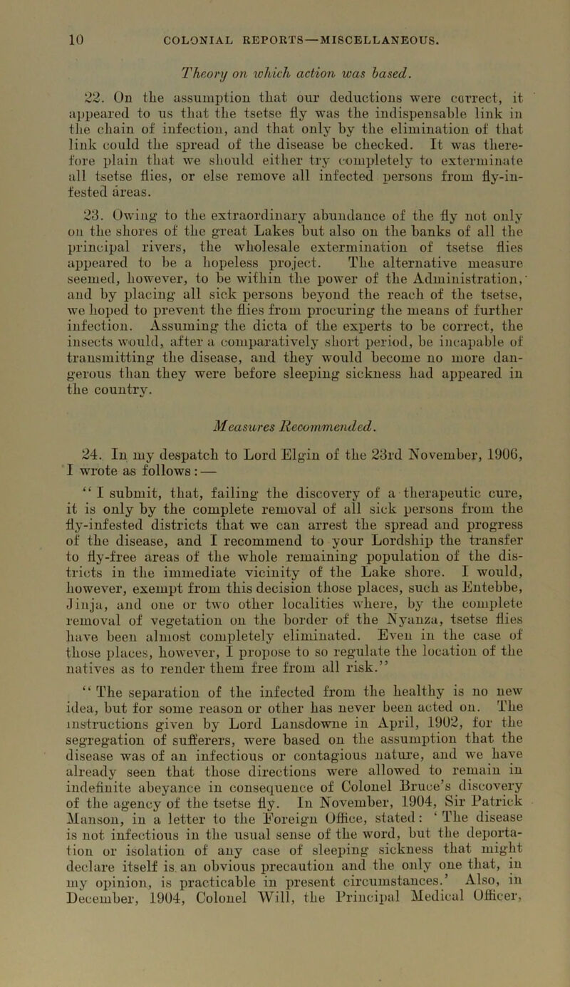 Theory on which action was based. 22. On tLe assumption tliat our deductions were correct, it aj)peared to us that tlie tsetse tly was the indispensable link in the cliain of infection, and that only by the elimination of that link could the spread of the disease be checked. It was there- fore plain that we should either try completely to exterminate all tsetse flies, or else remove all infected persons from fly-in- fested areas. 23. Owing to the extraordinary abundance of the fly not only on the shores of the great Lakes but also on the banks of all the principal rivers, the wholesale extermination of tsetse flies appeared to be a hopeless project. The alternative measure seemed, however, to be within the power of the Administration,’ and by placing all sick persons beyond the reach of the tsetse, we hoped to prevent the flies from procuring the means of further infection. Assuming the dicta of the experts to be correct, the insects would, after a comparatively short period, be incapable of transmitting the disease, and they would become no more dan- gerous than they were before sleeping sickness had appeared in the country. Measures Recommended. 24. In my despatch to Lord Elgin of the 23rd November, 1906, ‘I wrote as follows: — “ I submit, that, failing the discovery of a therapeutic cure, it is only by the complete removal of all sick persons from the fly-infested districts that we can arrest the spread and progress of the disease, and I recommend to your Lordship the transfer to fly-free areas of the whole remaining population of the dis- tricts in the immediate vicinity of the Lake shore. I would, however, exempt from this decision those places, such as Entebbe, Jinja, and one or two other localities where, by the complete removal of vegetation on the border of the Nyanza, tsetse flies have been almost completely eliminated. Even in the case of those places, however, I propose to so regulate the location of the natives as to render them free from all risk.” “ The separation of the infected from the healthy is no new idea, but for some reason or other has never been acted on. The instructions given by Lord Lansdowne in April, 1902, for the segregation of sufferers, were based on the assumption that the disease was of an infectious or contagious natui’e, and we have already seen that those directions were allowed to remain in indefluite abeyance in consequence of Colonel Bruce’s discovery of the agency of the tsetse fly. In November, 1904, Sir Patrick Manson, in a letter to the Foreign Office, stated: ‘ The disease is not infectious in the usual sense of the word, but the deporta- tion or isolation of any case of sleeping sickness that might declare itself is, an obvious precaution and the only one that, in my opinion, is practicable in present circumstances.’ Also, in December, 1904, Colonel Will, the Principal Medical Officer,