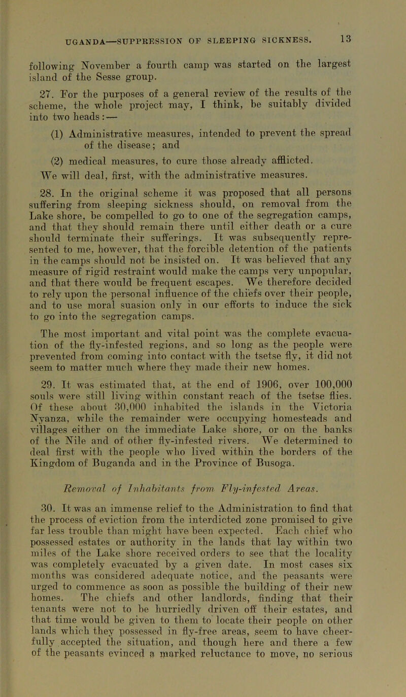 following' November a fourth camp was started on the largest island of the Sesse group. 27. For the purposes of a general review of the results of the scheme, the whole project may, I think, be suitably divided into two heads : — (1) Administrative measures, intended to prevent the spread of the disease; and (2) medical measures, to cure those already afflicted. We will deal, first, with the administrative measures. 28. In the original scheme it was proposed that all persons suffering from sleeping sickness should, on removal from the Lake shore, be compelled to go to one of the segregation camps, and that they should remain there until either death or a cure should terminate their sufferings. It was subsequently repre- sented to me, however, that the forcible detention of the patients in the camps should not be insisted on. It was believed that any measure of rigid restraint would make the camps very unpopular, and that there would be frequent escapes. We therefore decided to rely upon the personal influence of the chiefs over their people, and to use moral suasion only in our efforts to induce the sick to go into the segregation camps. The most important and vital point was the complete evacua- tion of the fly-infested regions, and so long as the people were prevented from coming into contact with the tsetse fly, it did not seem to matter much where they made their new homes. 29. It was estimated that, at the end of 1906, over 100,000 souls were .still living within con.stant reach of the tsetse flies. Of these about 80,000 inhabited the islands in the Victoria Nyanza, while the remainder were occupying homesteads and villages either on the immediate Lake shore, or on the banks of the Nile and of other fly-infested rivers. We determined to deal first with the people who lived within the borders of the Kingdom of Buganda and in the Province of Busoga. Removal of InhahHonU from Fly-inf eat ed Areas. 30. It was an immense relief to the Administration to find that the process of eviction from the interdicted zone promised to give far less trouble than might have been expected. Each chief who possessed estates or authority in the lands that lay within two miles of the Lake shore received orders to see that the locality was completely evacuated by a given date. In mo.st cases six months was con.sidered adequate notice, and the peasants were urged to commence as soon as possible the building of their new homes. The chiefs and other landlords, finding that their tenants were not to be hurriedly driven off their estates, and that time would be given to them to locate their people on other lands which they possessed in fly-free areas, seem to have cheer- fully accepted the situation, and though here and there a few of the peasants evinced a paarked reluctance to move, no serious