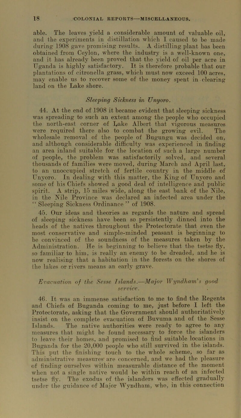 able. The leaves yield a considerable amount of valuable oil, and the experiments in distillation wbicli I caused t-o be made during 1908 gave promising results. A distilling plant bas been obtained from Ceylon, where the industry is a well-known one, and it has already been proved that the yield of oil per acre in Uganda is highly satisfactory. It is therefore probable that our plantations of citronella grass, which must now exceed 100 acres, may enable us to recover some of the money spent in clearing land on the Lake shore. Sleeping Sickness in Unyoro. 44. At the end of 1908 it became evident that sleeping sickness was spreading to such an extent among the people who occupied the north-east corner of Lake Albert that vigorous measures were required there also to combat the growing evil. The wholesale removal of the people of Bugungu was decided on, and although considerable difficulty was experienced in finding an area inland suitable for the location of such a large number of people, the problem was satisfactorily solved, and several thousands of families were moved, during March and April last, to an unoccupied stretch of fertile country in the middle of Unyoro. In dealing with this matter, the King of Unyoro and some of his Chiefs showed a good deal of intelligence and public spirit. A strip, 15 miles wide, along the east bank of the Kile, in the Nile Province was declared an infected area under the “ Sleeping Sickness Ordinance” of 1908. 45. Our ideas and theories as regards the nature and spread of sleeping sickness have been so persistently dinned into the heads of the natives throughout the Protectorate that even the most conservative and simple-minded peasant is beginning to be convinced of the soundness of the measures taken by the Administration. He is beginning to believe that the tsetse fly, so familiar to him, is really an enemy to be dreaded, and he is now realising that a habitation in the forests on the shores of (he lakes or rivers means an early grave. Evacuation of the Sesse Islands.—Major Myndhands good service. 46. It was an immense satisfaction to me to find the Regents and Chiefs of Buganda coming to me, just before I left the Protectorate, asking that the Government should authoritatively insist on the complete evacuation of Buvuma and of the Sesse Islands. The native authorities were ready to agree to any measures that might be found necessary to force the islanders to leave their homes, and promised to find suitable locations in Buganda for the 20,000 people who still survived in the islands. This put the finishing touch to the whole scheme, so far as administrative measures are concerned, and we had the pleasure of finding ourselves within measurable distance of the moment when not a single native would be within reach of an infected tsetse fly. The exodus of the islanders was effected gradually under the guidance of Major Wyndham, who, in this connection