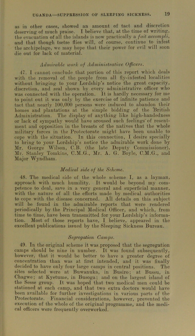 as in other cases, showed an amount of tact and discretion deserving’ of much praise. I believe that, at the time of writing’, the evacuation of all the islands is now practically a fait accomqM, and that thoug’h tsetse flies will, of course, continue to infest the archipelag’o, we may hope that their power for evil will soon die out for lack of material. Admirable work of Administrative Officers. 47. I cannot conclude that portion of this report which deals witli the removal of the people from all fly-infested localities without bringing’ to your Lordship’s notice the great capacity, discretion, and zeal sliowm by every administrative officer who was connected with the operation. It is hardly necessary for me to point out it was only by the exercise of infinite patience and tact that nearly 100,000 persons were induced to abandon their homes and plantations at the simple bidding’ of the Lritish Administration. The display of anything- like high-handedness or lack of sympathy would have aroused such feelings* of resent- ment and opposition in the breasts of the natives that the whole military forces in the Protectorate might have been unable to cope with the situation. In this connection, I desire specially to bring to your Lordship’s notice the admirable work done by Mr. George Wilson, C.I3. (the late Deputy Commissioner), Mr. Stanley Tomkins, C.M.G., Mr. A. G. Boyle, C.M.G., and Major Wyndham. Medical side of the Scheme. 48. The medical side of the whole scheme I, as a layman, approach with much humility. It would be beyond my com- petence to deal, save in a very general and superficial manner, with the nature of all the efforts made by medical authorities to cope with the disease concerned. All details on this subject will be found in the admirable reports that were rendered periodically by the Principal Medical Officer, and which, from time to time, have been transmitted for your Lordship’s informa- tion. Most of those reports have, I believe, appeared in the excellent publications issued by the Sleeping Sickness Bureau. Segregation Camps. 49. In the original scheme it was proposed that the segregation camps should be nine in number. It was found subsequently, however, that it would be better to have a greater degree of concentration than was at first intended, and it was finally decided to have only four large camps in central positions. The sites selected were at Buwanuka, in Busiro; at Bussu, in Cha gwe; at Kyetume, in Busoga; and on the largest island of the Sesse group. It was hoped that two medical men could be stationed at each camp, and that two extra doctors would have been available for further investigations in various parts of the Protectorate. Financial considerations, however, prevented the execution of the whole of the original programme, and the medi- cal officers were frequently overworked.