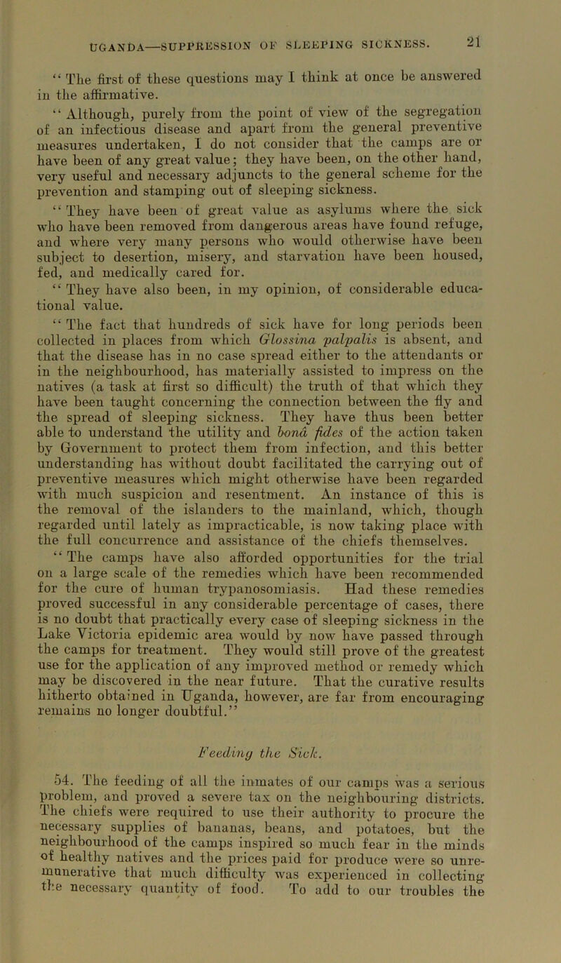 “ The first of these questions may I think at once be answered in the affirmative. “ Although, purely from the point of view of the segregation of an infectious disease and apart from the general preventive measures undertaken, I do not consider that the camps are or have been of any great value; they have been, on the other hand, very useful and necessary adjuncts to the general scheme for the prevention and stamping out of sleeping sickness. “ They have been of great value as asylums where the sick who have been removed from dangerous areas have found refuge, and where very many persons who would otherwise have been subject to desertion, misery, and starvation have been housed, fed, and medically cared for. “ They have also been, in my opinion, of considerable educa- tional value. “ The fact that hundreds of sick have for long periods been collected in places from which Glossina palpalis is absent, and that the disease has in no case spread either to the attendants or in the neighbourhood, has materially assisted to impress on the natives (a task at first so difficult) the truth of that which they have been taught concerning the connection between the fly and the spread of sleeping sickness. They have thus been better able to understand the utility and bond fides of the action taken by Government to protect them from infection, and this better understanding has without doubt facilitated the carrying out of preventive measures which might otherwise have been regarded with much suspicion and resentment. An instance of this is the removal of the islanders to the mainland, which, though regarded until lately as impracticable, is now taking place with the full concurrence and assistance of the chiefs themselves. “ The camps have also afforded opportunities for the trial on a large scale of the remedies which have been recommended for the cure of human trypanosomiasis. Had these remedies proved successful in any considerable percentage of cases, there is no doubt that practically every case of sleeping sickness in the Lake Victoria epidemic area would by now have passed through the camps for treatment. They would still prove of the greatest use for the application of any improved method or remedy which may be discovered in the near future. That the curative results hitherto obtained in Uganda, however, are far from encouraging remain's no longer doubtful.” Feediny the Sick. 54. The feeding of all the inmates of our camps was a serious problem, and proved a severe tax on the neighbouring districts. The chiefs were required to use their authority to procure the necessary supplies of bananas, beans, and potatoes, but the neighbourhood of the camps inspired so much fear in the minds of healthy natives and the prices paid for produce were so unre- munerative that much difficulty was experienced in collecting the necessary quantity of food. To add to our troubles the