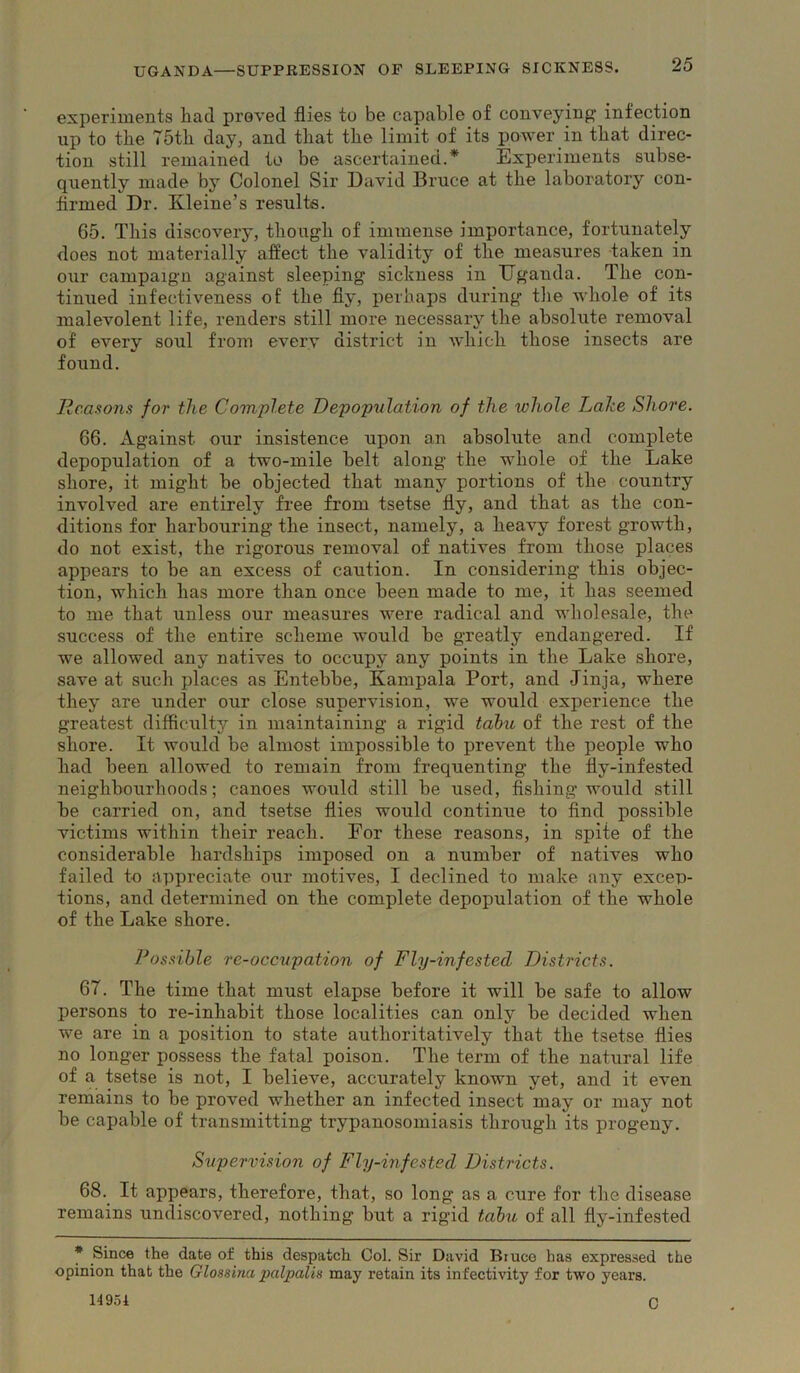 experiments liad proved flies to be capable of conveying infection up to the 75th day, and that the limit of its power in that direc- tion still remained to be ascertained.* Experiments subse- quently made by Colonel Sir David Bruce at the laboratory con- firmed Dr. Kleine’s results. 65. This discovery, though of immense importance, fortunately does not materially aflect the validity of the measures taken in our campaign against sleeping sickness in Uganda. The con- tinued iufectiveness of the fly, perhaps during the whole of its malevolent life, renders still more necessary the absolute removal of every soul from every district in which those insects are found. Reasons for the Complete DepopulaUon of the whole Lake Shore. 66. Against our insistence upon an absolute and complete depopulation of a two-mile belt along the whole of the Lake shore, it might be objected that many portions of the country involved are entirely free from tsetse fly, and that as the con- ditions for harbouring the insect, namely, a heavy forest growth, do not exist, the rigorous removal of natives from those places appears to be an excess of caution. In considering this objec- tion, which has more than once been made to me, it has seemed to me that unless our measures were radical and wholesale, the success of the entire scheme would be greatly endangered. If we allowed any natives to occupy any points in the Lake shore, save at such places as Entebbe, Kampala Port, and Jinja, where they are under our close supervision, we would experience the greatest difficulty in maintaining a rigid tabu of the rest of the shore. It would be almost impossible to prevent the people who had been allowed to remain from frequenting the fly-infested neighbourhoods; canoes would still be used, fishing would still he carried on, and tsetse flies would continue to find possible victims within their reach. For these reasons, in spite of the considerable hardships imposed on a number of natives who failed to appreciate our motives, I declined to make any excep- tions, and determined on the complete depopulation of the whole of the Lake shore. Possible re-occupation of Fly-infested Districts. 67. The time that must elapse before it will be safe to allow persons to re-inhabit those localities can only be decided when we are in a position to state authoritatively that the tsetse flies no longer possess the fatal poison. The term of the natural life of a tsetse is not, I believe, accurately known yet, and it even remains to be proved whether an infected insect may or may not be capable of transmitting trypanosomiasis through its progeny. Supervision of Fly-infested Districts. 68. It appears, therefore, that, so long as a cure for tlie disease remains undiscovered, nothing but a rigid tabu of all fly-infested * Since the date of this despatch Col. Sir David Bruce has expressed the opinion that the Glossina palpalis may retain its infectivity for two years. 14951 Q