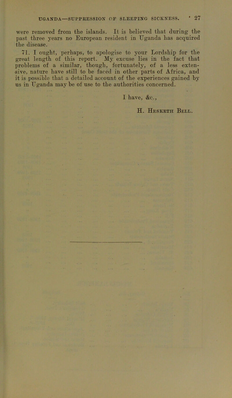 were removed from the islands. It is believed that during the past three years no European resident in IJganda has acquired the disease. 71. I ought, perhaps, to apologise to your Lordship for the great length of this report. My excuse lies in the fact that problems of a similar, though, fortunately, of a less exten- sive, nature have still to be faced in other parts of Africa, and it is possible that a detailed account of the experiences gained by us in IJganda may be of use to the authorities concerned. I have, &c.. H. Hesketh Bell.