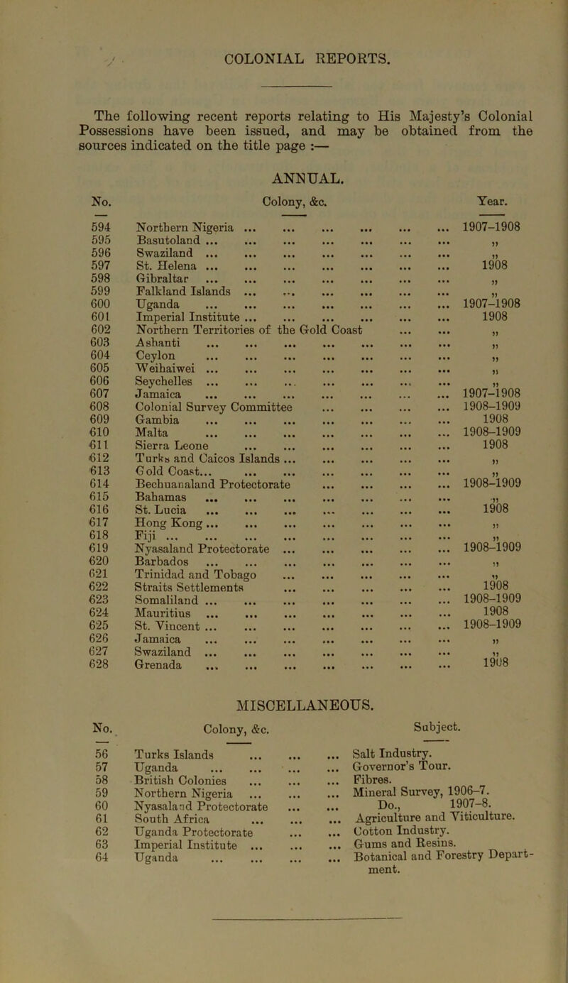 COLONIAL REPORTS The following recent reports relating to His Majesty’s Colonial Possessions have been issued, and may be obtained from the sources indicated on the title page :— ANNUAL. No. Colony, &c. Year. 594 Northern Nigeria 1907-1908 695 Basutoland • • • )» 696 Swcizilnfind ••• ••• ••• • • • J) 597 Si}* ildGiici ••• ••• • * • 1908 598 Gibraltar • • • J) 599 Falkland Islands • • • » 600 Uganda • • • 1907-1908 601 Imperial Institute • • • 1908 602 Northern Territories of the Gold Coast 603 .^sllHIlt}! ••• ••• • • • n 604 CGylon ••• ••• ••• • • • » 605 Weihaiwei * • • 606 Seychelles • • • 607 Jniind(ic3f ••• ••• ••• • • • 1907-1908 608 Colonial Survey Committee • • • 1908-1909 609 ••• ••• ••• 1908 610 Malta * • • 1908-1909 611 Sierra Leone • • • 1908 612 Turks and Caicos Islands ... • • • n 613 Gold Coast... • • ■ 614 Bechuanaland Protectorate • • • 1908-1909 615 ••• ••• • • • •)> 616 St. Lucisi ••• ••• ••• • •• 1908 617 Hong Kong • • • 618 Fiji * • • 619 Nyasaland Protectorate ... * «t 1908-1909 620 Barbados • • • 021 Trinidad and Tobago • • « 622 Straits Settlements • • • 1908 623 Somaliland • • • 1908-1909 624 Mauritius • • • 1908 625 St. Vincent ... • • • 1908-1909 626 Jamaica n 627 Swaziland ... • • • n 628 Grenada • • • 1908 MISCELLANEOUS. No.. Colony, &c. Subject. 56 Turks Islands ... Salt Industry. 57 Uganda ... Governor’s Tour. 58 British Colonies ... Fibres. 59 Northern Nigeria ... Mineral Survey, 1906-7. 60 Nyasaland Protectorate Do., 1907-8. 61 South Africa ... Agriculture and Viticulture. 62 Uganda Protectorate ... Cotton Industry. 63 Imperial Institute ... Gums and Resins. 64 Uganda ... Botanical and Forestry Depart- ment.