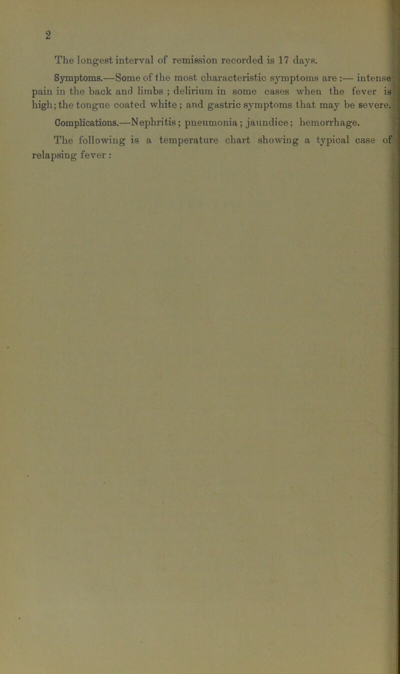 The longest interval of remission recorded is 17 days. Symptoms.—Some of Ihe most characteristic symptoms are :— intensej pain in the back and limbs ; delirium in some cases when the fever is high; the tongue coated white ; and gastric symptoms that may be severe. Complications.—Nephritis; pneumonia; jaundice; hemorrhage. The following is a temperature chart showing a typical case of relapsing fever: ■ >- '