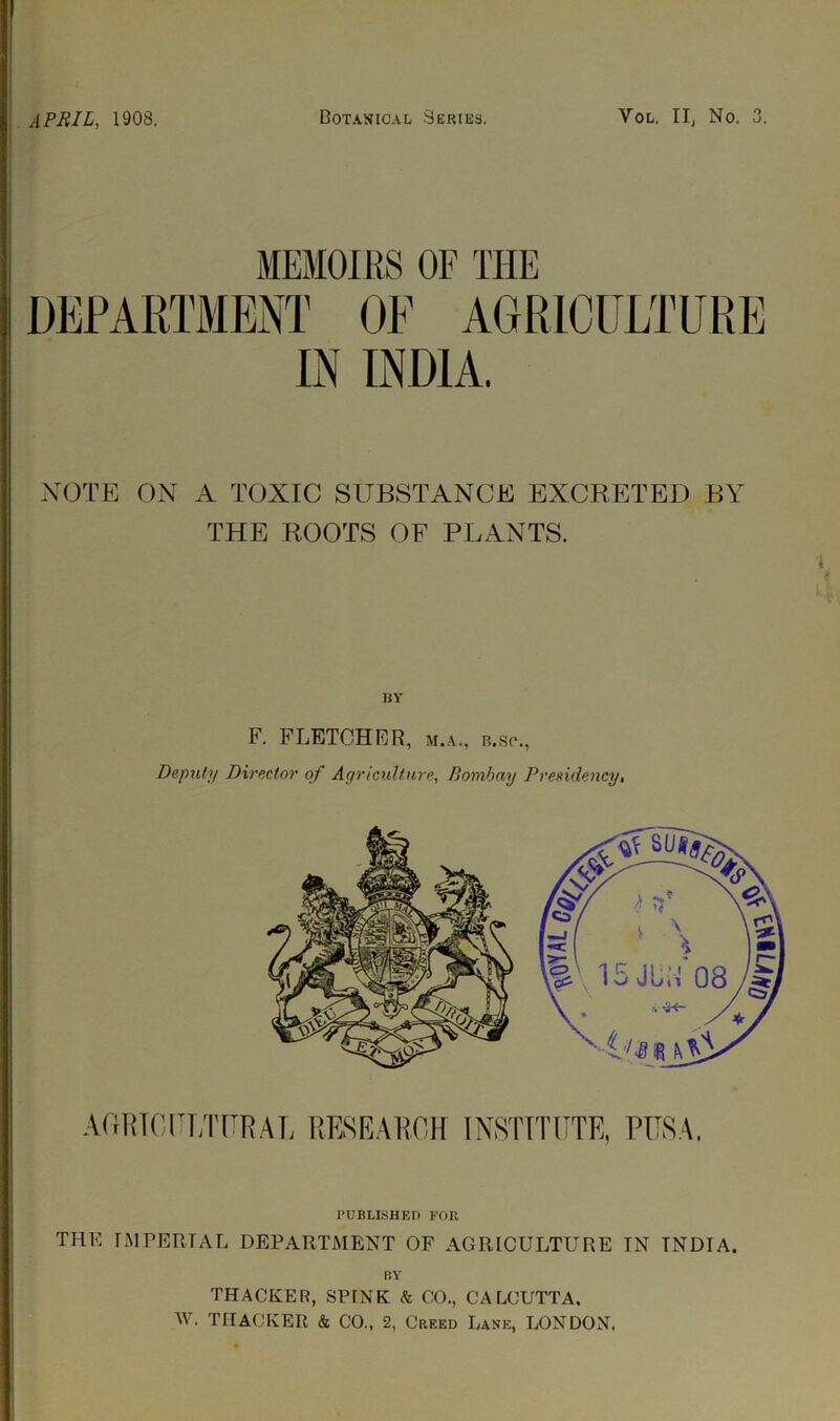 APRIL, 1908. Botanical Series. Yol. II, No. O o. MEMOIRS OF THE DEPARTMENT OE AGRICULTURE IN INDIA. NOTE ON A TOXIC SUBSTANCE EXCRETED BY THE ROOTS OF PLANTS. BY F. FLETCHER, M.A., R.SP., Deputy Director of Agriculture, Bombay Presidency, PUBLISHED FOR THE IMPERIAL DEPARTMENT OF AGRICULTURE TN INDIA. BY THACKER, SPINK k CO., CALCUTTA. W. THACKER & CO„ 2, Creed Lane, LONDON.