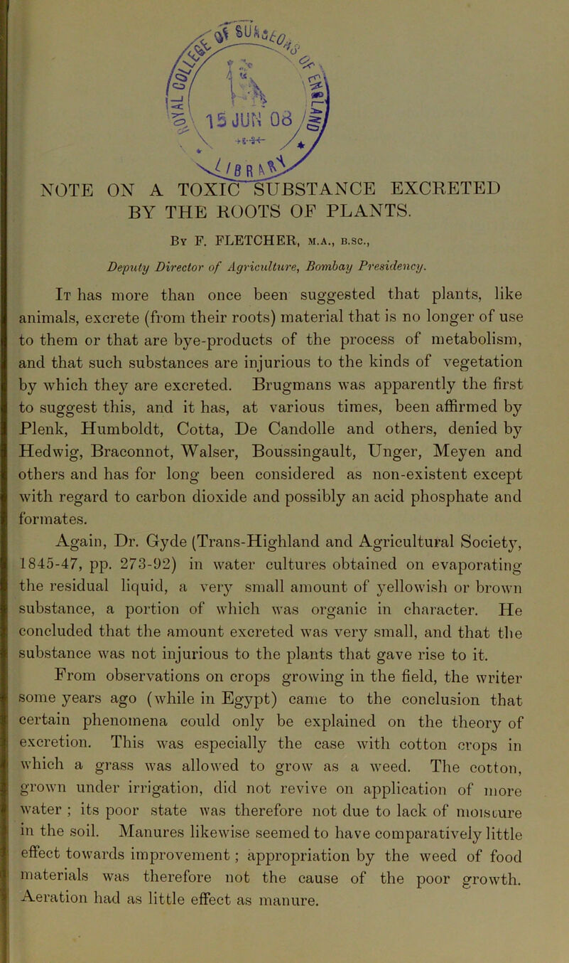 NOTE ON A TOXIC SUBSTANCE EXCRETED BY THE ROOTS OF PLANTS. By F. FLETCHER, m.a., b.sc., Deputy Director of Agriculture, Bombay Presidency. It has more than once been suggested that plants, like animals, excrete (from their roots) material that is no longer of use to them or that are bye-products of the process of metabolism, and that such substances are injurious to the kinds of vegetation by which the}?- are excreted. Brugmans was apparently the first to suggest this, and it has, at various times, been affirmed by Plenk, Humboldt, Cotta, De Candolle and others, denied by Hedwig, Braconnot, Walser, Boussingault, Unger, Meyen and others and has for long been considered as non-existent except with regard to carbon dioxide and possibly an acid phosphate and formates. Again, Dr. Gyde (Trans-Highland and Agricultural Society, 1845-47, pp. 273-92) in water cultures obtained on evaporating the residual liquid, a very small amount of yellowish or brown substance, a portion of which was organic in character. He concluded that the amount excreted was very small, and that the substance was not injurious to the plants that gave rise to it. From observations on crops growing in the field, the writer some years ago (while in Egypt) came to the conclusion that certain phenomena could only be explained on the theory of excretion. This was especially the case with cotton crops in which a grass was allowed to grow as a weed. The cotton, grown under irrigation, did not revive on application of more water ; its poor state was therefore not due to lack of moisture in the soil. Manures likewise seemed to have comparatively little effect towards improvement; appropriation by the weed of food materials was therefore not the cause of the poor growth. Aeration had as little effect as manure.