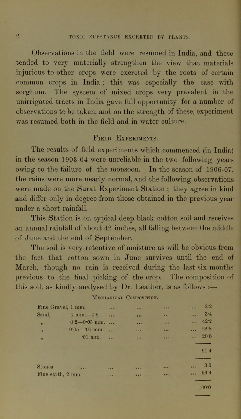 Observations in the field were resumed in India, and these tended to very materially strengthen the view that materials injurious to other crops were excreted by the roots of certain common crops in India; this was especially the case with sorghum. The system of mixed crops very prevalent in the unirrigated tracts in India gave full opportunity for a number of observations to be taken, and on the strength of these, experiment was resumed both in the field and in water culture. Field Experiments. The results of field experiments which commenced (in India) in the season 1903-04 were unreliable in the two following years owing to the failure of the monsoon. In the season of 190G-07, the rains were more nearly normal, and the following observations were made on the Surat Experiment Station ; they agree in kind and differ only in degree from those obtained in the previous year under a short rainfall. This Station is on t}Tpical deep black cotton soil and receives an annual rainfall of about 42 inches, all falling bet ween the middle of June and the end of September. The soil is verv retentive of moisture as will be obvious from */ the fact that cotton sown in June survives until the end of March, though no rain is received during the last six months previous to the final picking of the crop. The composition of this soil, as kindly anatysed by Dr. Leather, is as follows :— Mechanical Composition. Fine Gravel I mm. ... ... 22 Sand, 1 mm. —0'2 • •• . . ... 34 )> 0-2—0‘03 mm. ... ... ... ... 42-2 0-05—'01 mm. ... • • • ... 22-8 » •01 mm. ... ... ... 20 8 91 4 Stones • • • ... 30