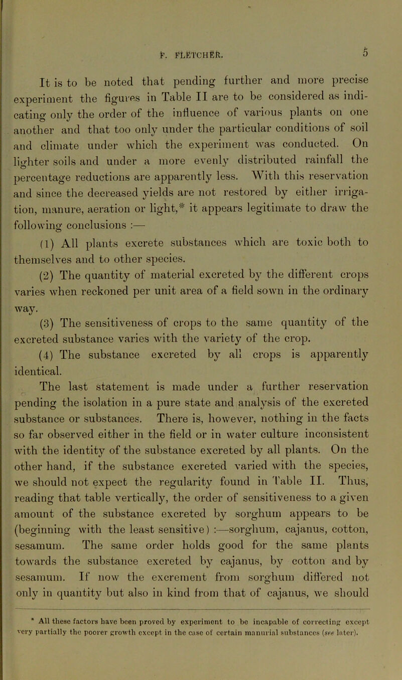 It is to be noted that pending further and more precise experiment the figures in Table II are to be considered as indi- cating only the order of the influence of various plants on one another and that too only under the particular conditions of soil and climate under which the experiment was conducted. On lighter soils and under a more evenly distributed rainfall the percentage reductions are apparently less. With this reservation and since the decreased yields are not restored by either irriga- tion, manure, aeration or light,* it appears legitimate to draw the following conclusions :— © (1) All plants excrete substances which are toxic both to themselves and to other species. (2) The quantity of material excreted by the different crops varies when reckoned per unit area of a field sown in the ordinary way. (3) The sensitiveness of crops to the same quantity of the excreted substance varies with the variety of the crop. (4) The substance excreted b}?- all crops is apparently identical. The last statement is made under a further reservation pending the isolation in a pure state and analysis of the excreted substance or substances. There is, however, nothing in the facts so far observed either in the field or in water culture inconsistent with the identity of the substance excreted by all plants. On the other hand, if the substance excreted varied with the species, we should not expect the regularity found in Table II. Thus, reading that table vertically, the order of sensitiveness to a given amount of the substance excreted by sorghum appears to be (beginning with the least sensitive) :—sorghum, cajanus, cotton, sesamum. The same order holds good for the same plants towards the substance excreted by cajanus, by cotton and by sesamum. If now the excrement from sorghum differed not only in quantity but also in kind from that of cajanus, we should * All these factors have been proved by experiment to be incapable of correcting except very partially the poorer growth except in the case of certain manorial substances (see later).