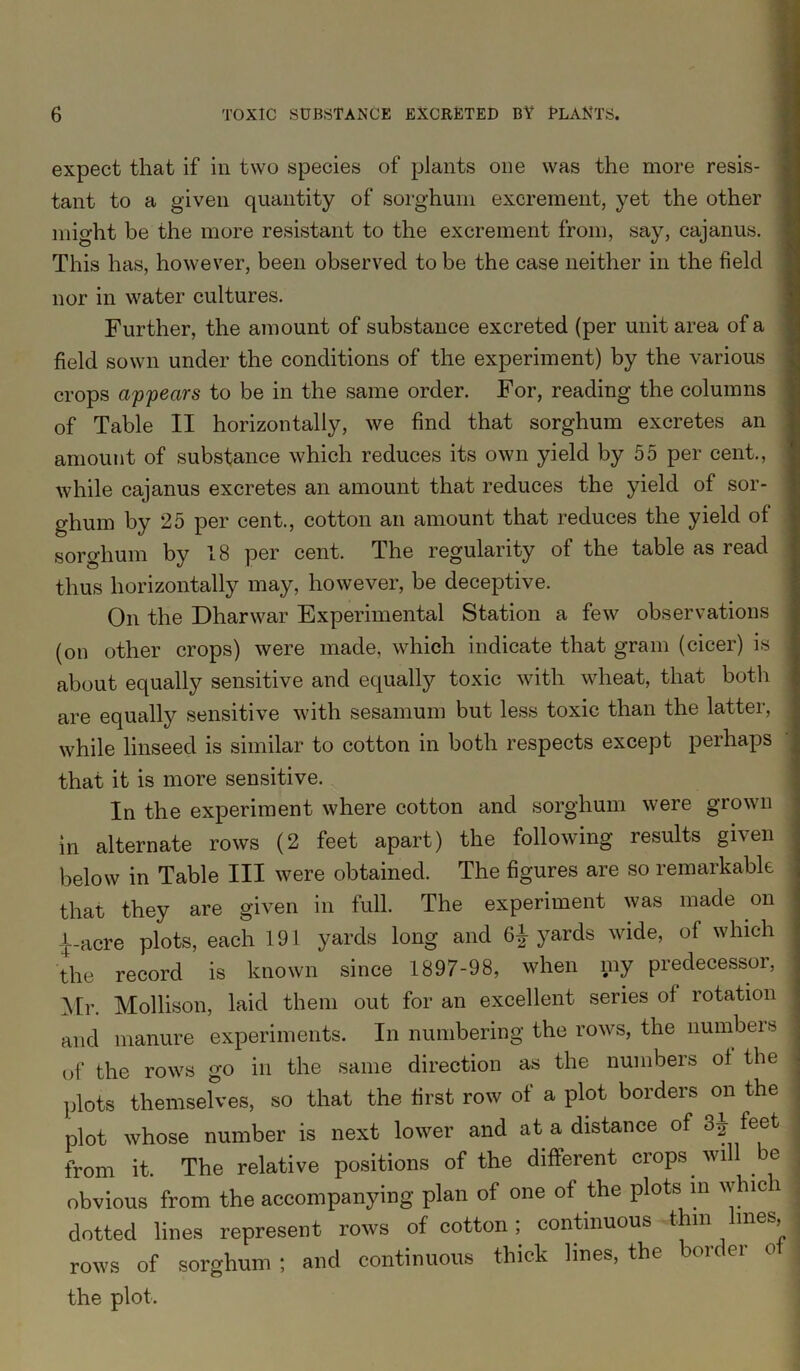 expect that if in two species of plants one was the more resis- tant to a given quantity of sorghum excrement, yet the other might be the more resistant to the excrement from, say, cajanus. This has, however, been observed to be the case neither in the field nor in water cultures. Further, the amount of substance excreted (per unit area of a field sown under the conditions of the experiment) by the various crops appears to be in the same order. For, reading the columns of Table II horizontally, we find that sorghum excretes an amount of substance which reduces its own yield by 55 per cent., while cajanus excretes an amount that reduces the yield of sor- ghum by 25 per cent., cotton an amount that reduces the yield of sorghum by 18 per cent. The regularity of the table as read thus horizontally may, however, be deceptive. On the Dharwar Experimental Station a few observations (on other crops) were made, which indicate that grain (cicer) is about equally sensitive and equally toxic with wheat, that both are equally sensitive with sesamum but less toxic than the latter, while linseed is similar to cotton in both respects except perhaps that it is more sensitive. In the experiment where cotton and sorghum were grown in alternate rows (2 feet apart) the following results given below in Table III were obtained. The figures are so remarkable that they are given in full. The experiment was made on i_acre plots, each 191 yards long and 6^ yards wide, of which the record is known since 1897-98, when my predecessor, Mr. Mollison, laid them out for an excellent series of rotation and manure experiments. In numbering the rows, the numbers of the rows go in the same direction as the numbers of the plots themselves, so that the first row of a plot borders on the plot whose number is next lower and at a distance of 3J feet from it. The relative positions of the different crops will be obvious from the accompanying plan of one of the plots in whic i dotted lines represent rows of cotton; continuous thm lines, rows of sorghum; and continuous thick lines, the bouei the plot.