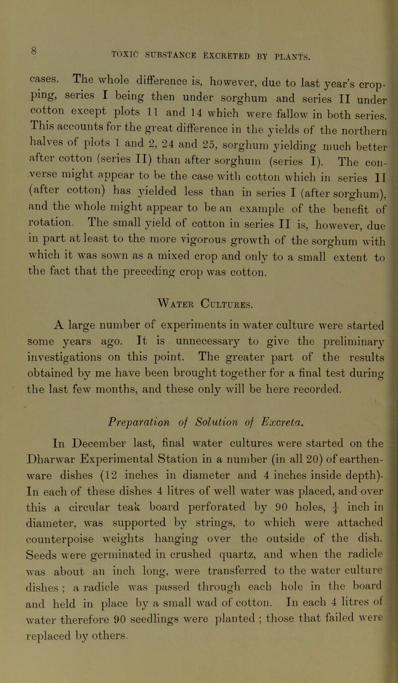 cases. The whole difference is, however, due to last year’s crop- ping, series I being then under sorghum and series II under cotton except plots 11 and 14 which were fallow in both series. This accounts for the great difference in the yields of the northern halves of plots 1 and 2, 24 and 25, sorghum yielding much better- after cotton (series II) than after sorghum (series I). The con- j verse might appear to be the case with cotton which in series II (after cotton) has yielded less than in series I (after sorghum), and the whole might appear to be an example of the benefit of rotation. The small yield of cotton in series II is, however, due in part at least to the more vigorous growth of the sorghum with which it was sown as a mixed crop and only to a small extent to the fact that the preceding crop was cotton. Water Cultures. A large number of experiments in water culture were started some years ago. It is unnecessary to give the preliminary investigations on this point. The greater part of the results obtained by me have been brought together for a final test during the last few months, and these only will be here recorded. Preparation of Solution of Excreta. In December last, final water cultures were started on the Dharwar Experimental Station in a number (in all 20) of earthen- ware dishes (12 inches in diameter and 4 inches inside depth). In each of these dishes 4 litres of well water was placed, and over this a circular teak board perforated by 90 holes, J inch in diameter, was supported by strings, to which were attached counterpoise weights hanging over the outside of the dish. Seeds were germinated in crushed quartz, and when the radicle was about an inch long, were transferred to the water culture dishes ; a radicle was passed through each hole in the board and held in place by a small wad of cotton. In each 4 litres of water therefore 90 seedlings were planted ; those that failed were ] replaced by others.