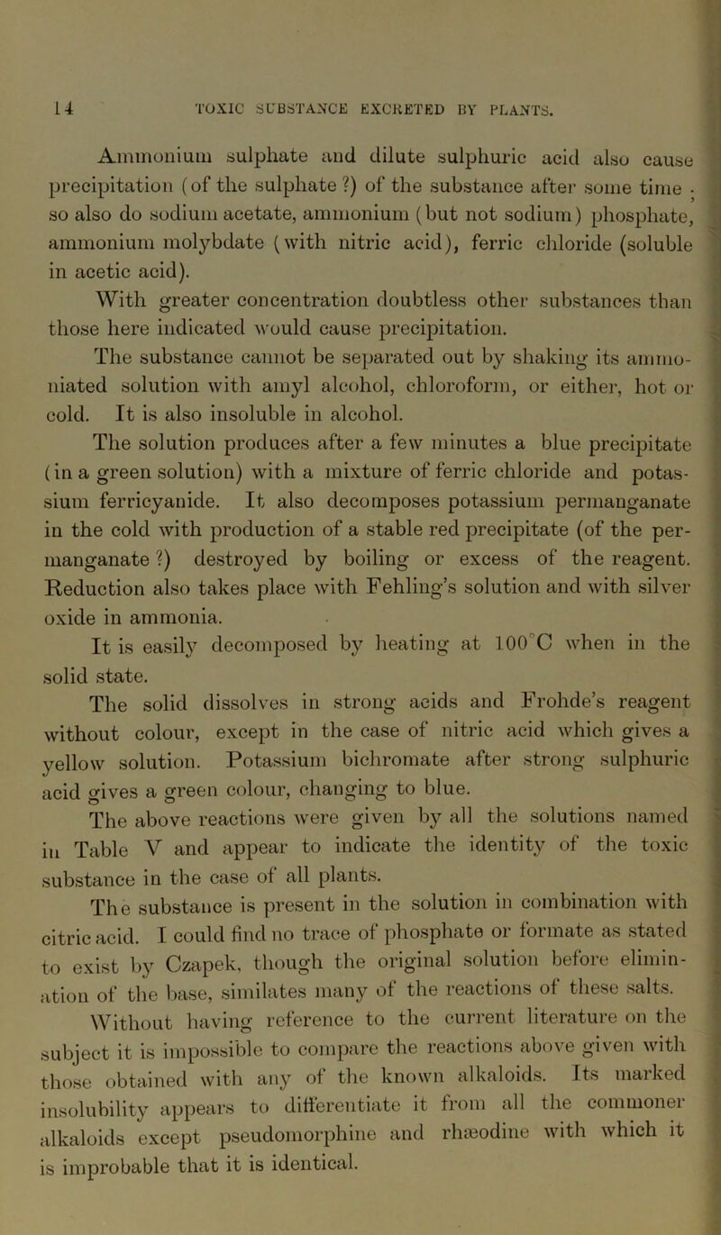 Ammonium sulphate and dilute sulphuric acid also cause precipitation (of the sulphate?) of the substance after some time • so also do sodium acetate, ammonium (but not sodium) phosphate, ammonium molybdate (with nitric acid), ferric chloride (soluble in acetic acid). With greater concentration doubtless other substances than those here indicated would cause precipitation. The substance cannot be separated out by shaking its amnio- niated solution with amyl alcohol, chloroform, or either, hot or cold. It is also insoluble in alcohol. The solution produces after a few minutes a blue precipitate (in a green solution) with a mixture of ferric chloride and potas- sium ferricyanide. It also decomposes potassium permanganate in the cold with production of a stable red precipitate (of the per- manganate ?) destroyed by boiling or excess of the reagent. Reduction also takes place with Fehling’s solution and with silver- oxide in ammonia. It is easily decomposed by heating at 100C when in the solid state. The solid dissolves in strong acids and Frohde’s reagent without colour, except in the case of nitric acid which gives a yellow solution. Potassium bichromate after strong sulphuric acid gives a green colour, changing to blue. The above reactions were given by all the solutions named in Table V and appear to indicate the identity of the toxic substance in the case of all plants. The substance is present in the solution in combination with citric acid. I could find no trace of phosphate or formate as stated to exist by Czapek, though the original solution before elimin- ation of the base, similates many of the reactions of these salts. Without having reference to the current literature on the subject it is impossible to compare the reactions above given with those obtained with any of the known alkaloids. Its marked insolubility appears to differentiate it from all the commoner alkaloids except pseudomorphine and rhieodine with which it is improbable that it is identical.