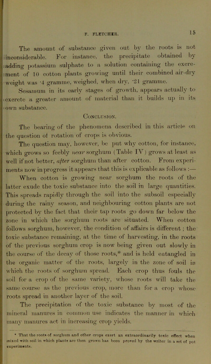 The amount of substance given out by the roots is not i inconsiderable. For instance, the precipitate obtained b_y iadding potassium sulphate to a solution containing the excre- iment of 10 cotton plants growing until their combined air-dry weight was '4 gramme, weighed, when dry, '21 gramme. Sesamum in its early stages of growth, appears actually to (excrete a treater amount of material than it builds up in its town substance. Conclusion. The bearing of the phenomena described in this article on the question of rotation of crops is obvious. The question may, however, be put why cotton, for instance, which grows so feebly near sorghum (Table IV) grows at least as well if not better, after sorghum than after cotton. From experi- ments now in progress it appears that this is explicable as follows :— When cotton is growing near sorghum the roots of the latter exude the toxic substance into the soil in large quantities. This spreads rapidly through the soil into the subsoil especially during the rainy season, and neighbouring cotton plants are not protected by the fact that their tap roots go down far below the zone in which the sorghum roots are situated. When cotton follows sorghum, however, the condition of affairs is different ; the toxic substance remaining, at the time of harvesting, in the roots of the previous sorghum crop is now being given out slowly in the course of the decay of those roots,* and is held entangled in the organic matter of the roots, largely in the zone of soil in which the roots of sorghum spread. Each crop thus fouls the soil for a crop of the same variety, whose roots will take the same course as the previous crop, more than for a crop whose roots spread in another layer of the soil. The precipitation of the toxic substance by most of the mineral manures in common use indicates the manner in which many manures act in increasing crop yields. ‘ That the roots of sorghum and other crops exert an extraordinarily toxic effect when mixed with soil in which plants are then grown has been prored by the writer in a set of pot experiments.