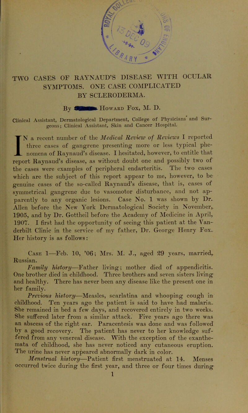 TWO CASES OF RAYNAUD’S DISEASE WITH OCULAR SYMPTOMS. ONE CASE COMPLICATED BY SCLERODERMA. By Howaed Fox, M. D. Clinical Assistant, Dermatological Department, College of Physicians and Sur- geons; Clinical Assistant, Skin and Cancer Hospital. IN a recent number of the Medical Review of Reviews I reported three cases of gangrene presenting more or less typical phe- nomena of Raynaud’s disease. I hesitated, however, to entitle that report Raynaud’s disease, as without doubt one and possibly two of the cases were examples of peripheral endarteritis. The two cases which are the subject of this report appear to me, however, to be genuine cases of the so-called Raynaud’s disease, that is, cases of symmetrical gangrene due to vasomotor disturbance, and not ap- parently to any organic lesions. Case No. 1 was shown by Dr. Allen before the New York Dermatological Society in November,. 1905, and by Dr. Gottheil before the Academy of Medicine in April, 1907. I first had the opportunity of seeing this patient at the Van- derbilt Clinic in the service of my father. Dr. George Henry Fox. Her history is as follows: Case 1—Feb. 10, ’06; Mrs. M. J., aged 29 years, married, Russian. Family history—Father living; mother died of appendicitis. One brother died in childhood. Three brothers and seven sisters living and healthy. There has never been any disease like the present one in her family. Previous history—Measles, scarlatina and whooping cough in childhood. Ten years ago the patient is said to have had malaria. She remained in bed a few days, and recovered entirely in two weeks. She suffered later from a similar attack. Five years ago there was an abscess of the right ear. Paracentesis was done and was followed by a good recovery. The patient has never to her knowledge suf- fered from any venereal disease. With the exception of the exanthe- mata of childhood, she has never noticed any cutaneous eruption. The urine has never appeared abnormally dark in color. Menstrual history—Patient first menstruated at 14. Menses occurred twice during the first year, and three or four times during^