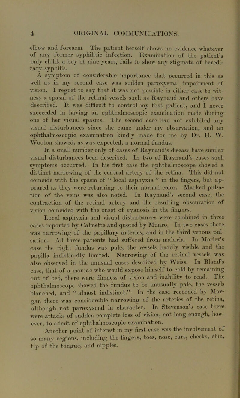 elbow and forearm. The patient herself shows no evidence whatever of any former syphilitic infection. Examination of the patient’s only child, a boy of nine years, fails to show any stigmata of heredi- tary syphilis. A symptom of considerable importance that occurred in this as well as in my second case was sudden paroxysmal impairment of vision. I regret to say that it was not possible in either case to wit- ness a spasm of the retinal vessels such as Raynaud and others have described. It was difficult to control my first patient, and I never succeeded in having an ophthalmoscopic examination made during one of her visual spasms. The second case had not exhibited any visual disturbances since she came under my observation, and an ophthalmoscopic examination kindly made for me by Dr. H. W. Wooton showed, as was expected, a normal fundus. In a small number only of cases of Raynaud’s disease have similar visual disturbances been described. In two of Raynaud’s cases such symptoms occurred. In his first case the ophthalmoscope showed a distinct narrowing of the central arter}”^ of the retina. This did not coincide with the spasm of “ local asphyxia ” in the fingers, but ap- peared as they were returning to their normal color. Marked pulsa- tion of the veins was also noted. In Ra^maud’s second case, the contraction of the retinal artery and the resulting obscuration of vision coincided with the onset of cyanosis in the fingers. | Local asphyxia and visual disturbances were combined in three ^ cases reported by Calmette and quoted by Munro. In two cases there | was narrowing of the papillary arteries, and in the third venous pul- i sation. All three patients had suffered from malaria. In Moriez’s i case the right fundus was pale, the vessels hardly visible and the ‘ papilla indistinctly limited. Narrowing of the retinal vessels was , also observed in the unusual cases described bj Weiss. In Bland’s case, that of a maniac who would expose himself to cold by remaining out of bed, there were dimness of vision and inability to read. The ophthalmoscope showed the fundus to be unusually pale, the vessels blanched, and “ almost indistinct.” In the case recorded by Mor- gan there was considerable narrowing of the arteries of the retina, although not paroxysmal in character. In Stevenson’s case there were attacks of sudden complete loss of vision, not long enough, ho^^- ever, to admit of ophthalmoscopic examination. Another point of interest in my first case was the involvement of so many regions, including the fingers, toes, nose, eais, cheeks, chin, tip of the tongue, and nipples.