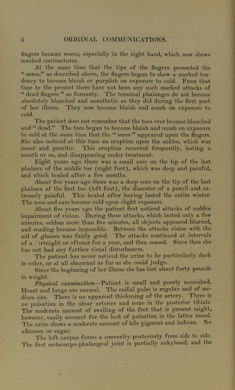 fingers became worse, especially in the right hand, which now shows marked contractures. At the same time that the tips of the fingers presented the “ sores,” as described above, the fingers began to show a marked ten- dency to become bluish or purplish on exposure to cold. From that time to the present there have not been any such marked attacks of “ dead fingers ” as formerly. The terminal phalanges do not become absolutely blanched and anaesthetic as they did during the first part of her illness. They now become bluish and numb on exposure to cold. The patient does not remember that the toes ever became blanched and “ dead.” The toes began to become bluish and numb on exposure to cold at the same time that the “ sores ” appeared upon the fingers. She also noticed at this time an eruption upon the ankles, which was moist and pruritic. This eruption recurred frequently, lasting a month or so, and disappearing under treatment. Eight years ago there was a small sore on the tip of the last phalanx of the middle toe (right foot), which was deep and painful, and which healed after a few months. About five years ago there was a deep sore on the tip of the last phalanx of the first toe (left foot), the diameter of a pencil and ex- tremely painful. This healed after having lasted the entire winter. The nose and ears become cold upon slight exposure. About five years ago the patient first noticed attacks of sudden impairment of vision. During these attacks, which lasted only a few minutes, seldom more than five minutes, all objects appeared blurred, and reading became impossible. Between the attacks vision with the aid of glasses was fairly good. The attacks continued at intervals of a ortnight or oftener for a year, and then ceased. Since then she has not had any further visual disturbances. The patient has never noticed the urine to be particularly dark in color, or at all abnormal as far as she could judge. Since the beginning of her illness she has lost about forty pounds in weight. Physical examination—Patient is small and poorly nourished. Heart and lungs are normal. The radial pulse is regular and of me- dium size. There is no apparent thickening of the artery. There is no pulsation in the ulnar arteries and none in the posterior tibials. The moderate amount of swelling of the feet that is present might, however, easily account for the lack of pulsation in the latter vessel. The urine shows a moderate amount of bile pigment and indican. No albumen or sugar. The left carpus forms a convexity posteriorly from side to side. The first metacarpo-phalangeal joint is partially ankylosed, and the