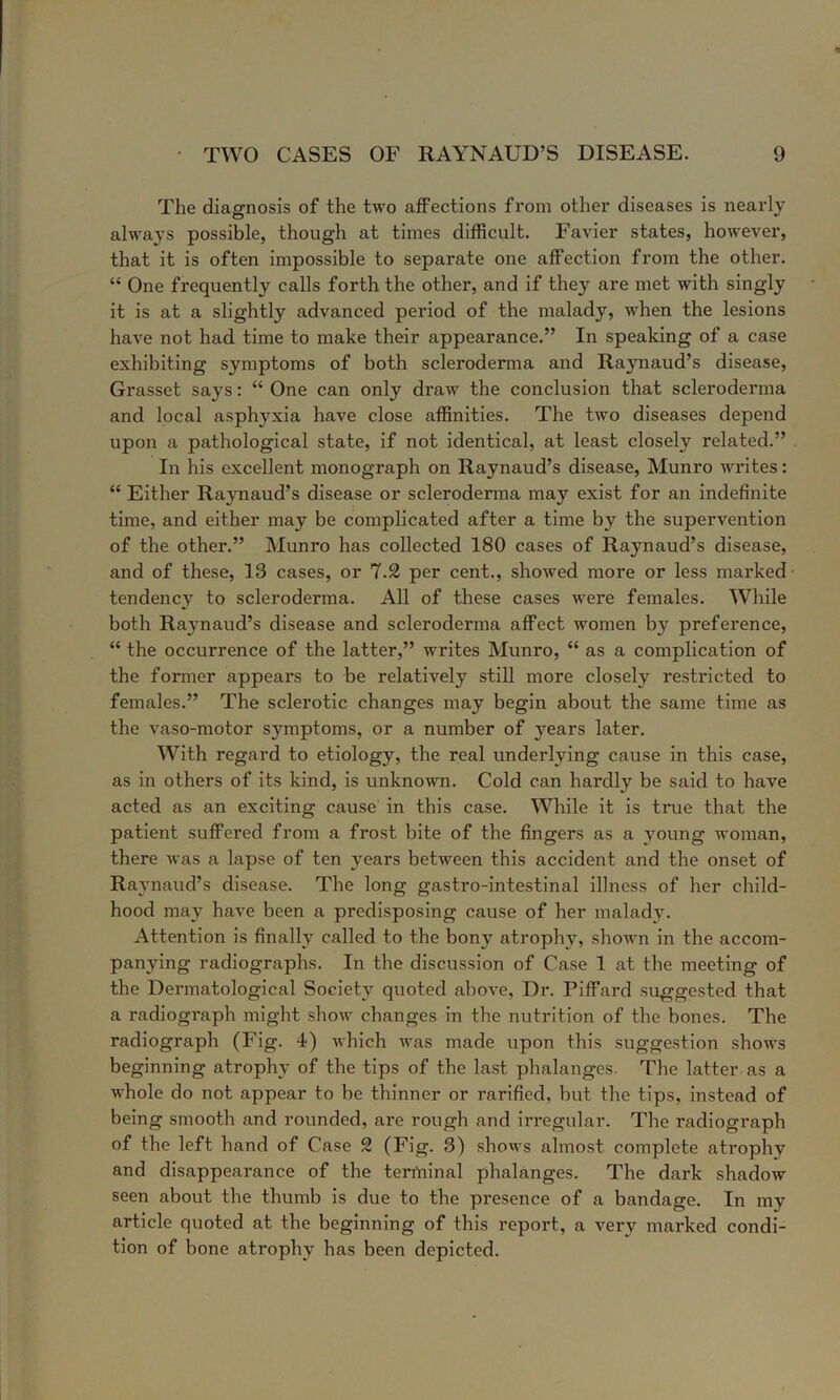 The diagnosis of the two affections fi’oin other diseases is nearly always possible, though at times difficult. Favier states, however, that it is often impossible to separate one affection from the other. “ One frequently calls forth the other, and if they are met with singly it is at a slightly advanced period of the malady, when the lesions have not had time to make their appearance.” In speaking of a case exhibiting symptoms of both scleroderma and Raynaud’s disease, Grasset says: “ One can only draw the conclusion that scleroderma and local asphyxia have close affinities. The two diseases depend upon a pathological state, if not identical, at least closely related.” In his excellent monograph on Raynaud’s disease, Munro writes: “ Either Raynaud’s disease or scleroderma may exist for an indefinite time, and either may be complicated after a time by the supervention of the other.” Munro has collected 180 cases of Raynaud’s disease, and of these, 13 cases, or 7.2 per cent., showed more or less marked tendency to scleroderma. All of these cases were females. While both Raynaud’s disease and scleroderma affect women by prefei’ence, “ the occurrence of the latter,” writes Munro, “ as a complication of the former appears to be relatively still more closely restricted to females.” The sclerotic changes may begin about the same time as the vaso-motor symptoms, or a number of j'^ears later. With regard to etiology, the real underlying cause in this case, as in others of its kind, is unknown. Cold can hardly be said to have acted as an exciting cause in this case. While it is true that the patient suffered from a frost bite of the fingers as a young woman, there was a lapse of ten years between this accident and the onset of Raynaud’s disease. The long gastro-intestinal illness of her child- hood may have been a predisposing cause of her malady. Attention is finally called to the bony atrophy, shown in the accom- panying radiographs. In the discussion of Case 1 at the meeting of the Dermatological Society quoted above, Dr. Piffard suggested that a radiograph might show changes in the nutrition of the bones. The radiograph (Fig. 4) which was made upon this suggestion shows beginning atrophy of the tips of the last phalanges. The latter as a whole do not appear to be thinner or rarified, but the tips, instead of being smooth and rounded, are rough and irregular. The radiograph of the left hand of Case 2 (Fig. 3) shows almost complete atrophy and disappearance of the terrtiinal phalanges. The dark shadow seen about the thumb is due to the presence of a bandage. In my article quoted at the beginning of this report, a very marked condi- tion of bone atrophy has been depicted.