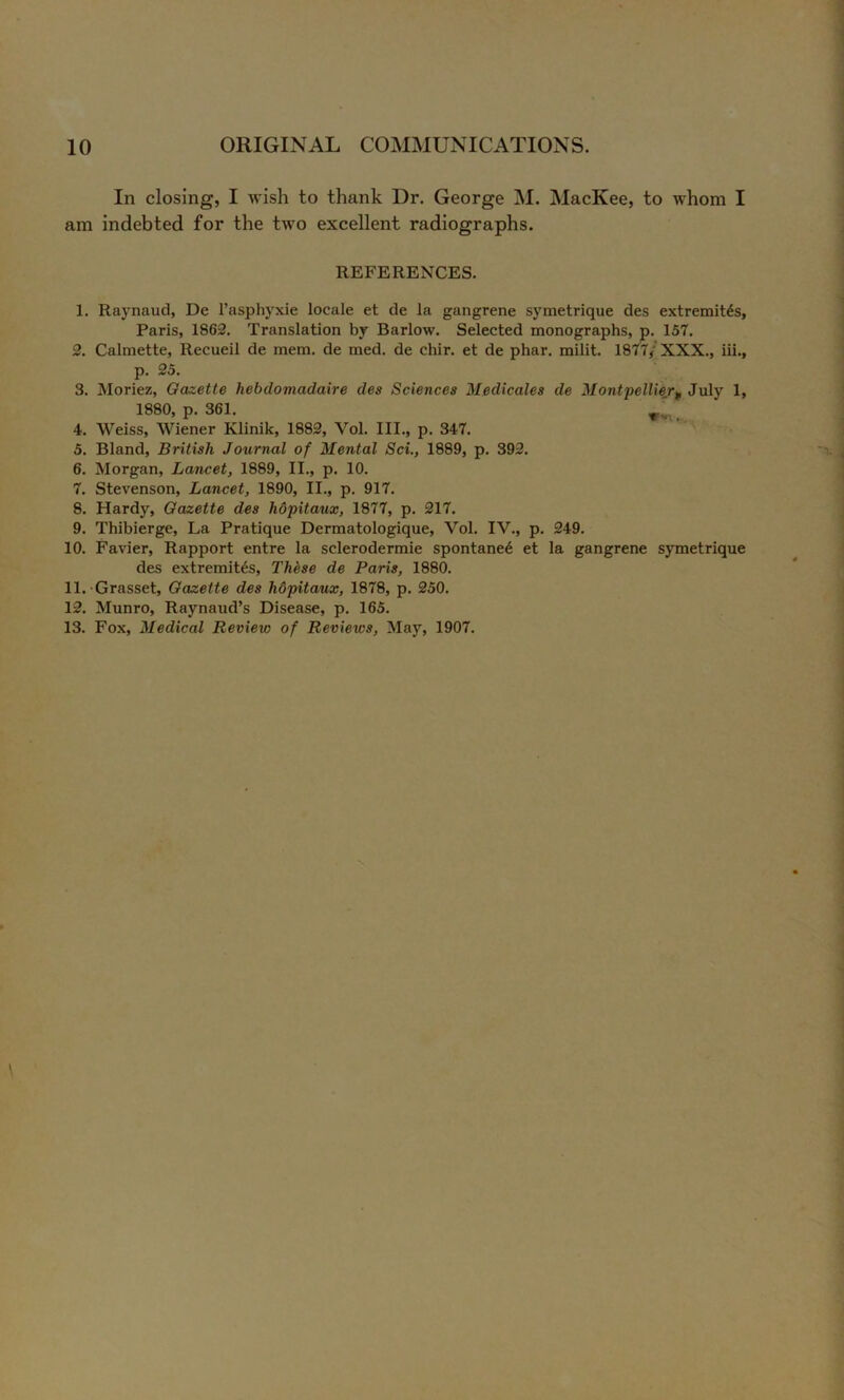 In closing, I wish to thank Dr. George M. MacKee, to whom I am indebted for the two excellent radiographs. REFERENCES. 1. Raynaud, De I’asphyxie locale et de la gangrene symetrique des extremitds, Paris, 1862. Translation by Barlow. Selected monographs, p. 157. 2. Calmette, Recueil de mem. de med. de chir. et de phar. milit. 1877/XXX., iii., p. 25. 3. Moriez, Gazette hebdomadaire des Sciences Medicates de Montpellier^ July 1, 1880, p. 361. 4. Weiss, Wiener Klinik, 1882, Vol. III., p. 347. 5. Bland, British Journal of Mental Sci., 1889, p. 392. 6. Morgan, Lancet, 1889, II., p. 10. 7. Stevenson, Lancet, 1890, II., p. 917. 8. Hardy, Gazette des hopitaux, 1877, p. 217. 9. Thibierge, La Pratique Dermatologique, Vol. IV., p. 249. 10. Favier, Rapport entre la sclerodermie spontane6 et la gangrene symetrique des extremit^s, Th^se de Paris, 1880. 11. Grasset, Gazette des hdpitaux, 1878, p. 250. 12. Munro, Raynaud’s Disease, p. 165. 13. Fox, Medical Review of Revie%cs, May, 1907.