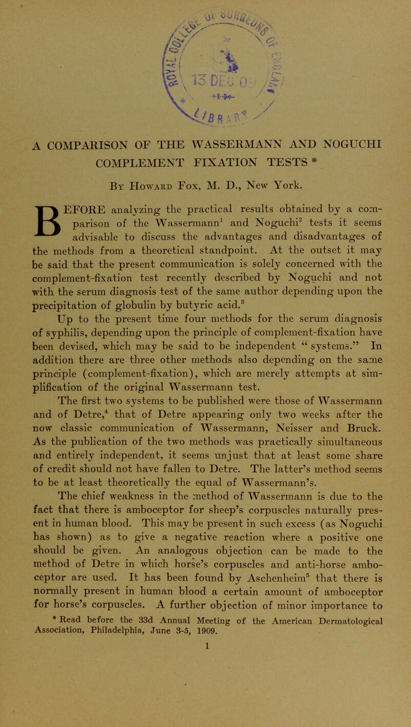 A COMPARISON OF THE WASSERMANN AND NOGUCHI COMPLEMENT FIXATION TESTS * By Howard Fox, M. D., New York. BEFORE analyzing the practical results obtained by a com- parison of the Wassermann1 and Noguchi2 tests it seems advisable to discuss the advantages and disadvantages of the methods from a theoretical standpoint. At the outset it may be said that the present communication is solely concerned with the complement-fixation test recently described by Noguchi and not with the serum diagnosis test of the same author depending upon the precipitation of globulin by butyric acid.3 Up to the present time four methods for the serum diagnosis of syphilis, depending upon the principle of complement-fixation have been devised, which may be said to be independent “ systems.” In addition there are three other methods also depending on the same principle (complement-fixation), which are merely attempts at sim- plification of the original Wassermann test. The first two systems to be published were those of Wassermann and of Detre,4 that of Detre appearing only two wreeks after the now classic communication of Wassermann, Neisser and Bruck. As the publication of the two methods was practically simultaneous and entirely independent, it seems unjust that at least some share of credit should not have fallen to Detre. The latter’s method seems to be at least theoretically the equal of Wassermann’s. The chief weakness in the method of Wassermann is due to the fact that there is amboceptor for sheep’s corpuscles naturally pres- ent in human blood. This may be present in such excess (as Noguchi has shown) as to give a negative reaction where a positive one should be given. An analogous objection can be made to the method of Detre in which horse’s corpuscles and anti-horse ambo- ceptor are used. It has been found by Aschenheim5 that there is normally present in human blood a certain amount of amboceptor for horse’s corpuscles. A further objection of minor importance to * Read before the 33d Annual Meeting of the American Dermatological Association, Philadelphia, June 3-5, 1909.