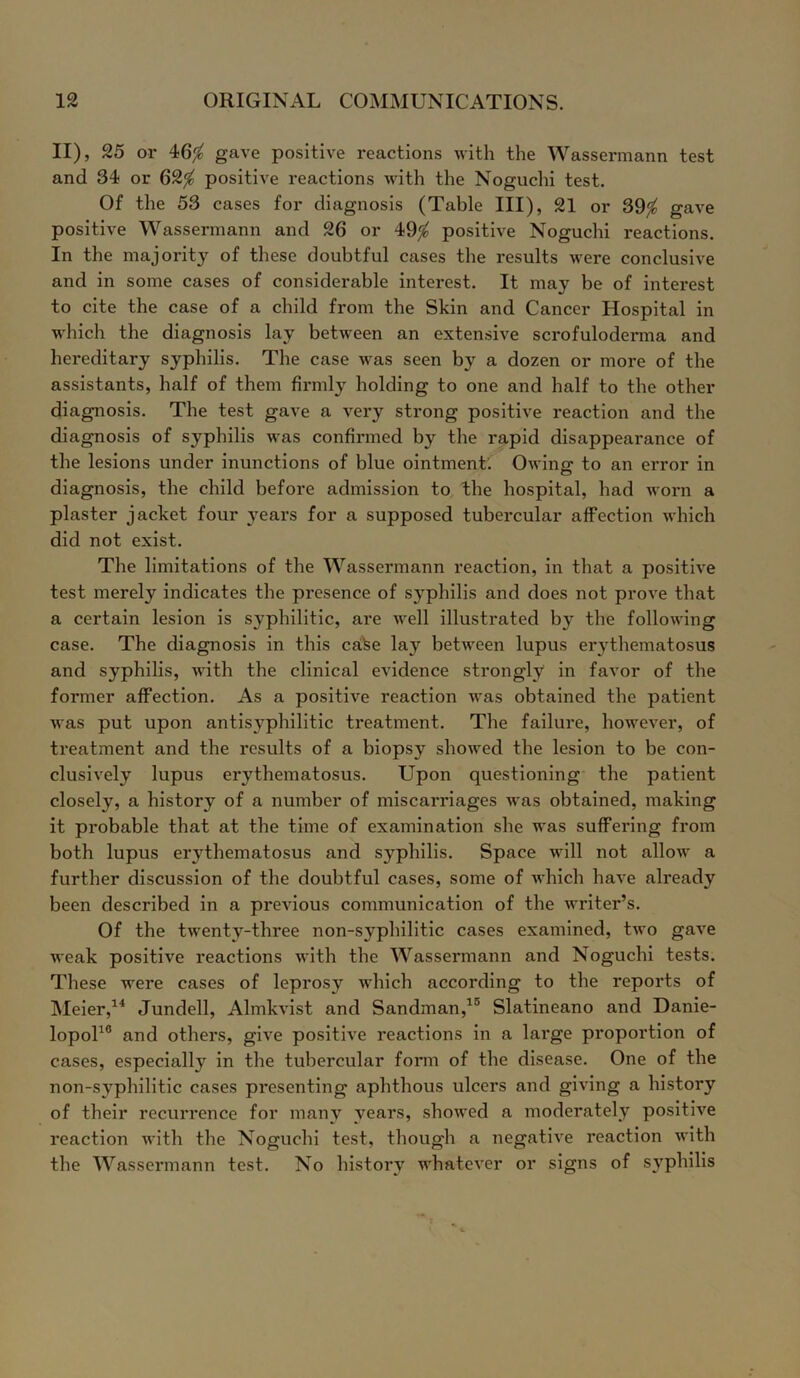 II), 25 or 46$ gave positive reactions with the Wassermann test and 34 or 62$ positive reactions with the Noguchi test. Of the 53 cases for diagnosis (Table III), 21 or 39$ gave positive Wassermann and 26 or 49$ positive Noguchi reactions. In the majority of these doubtful cases the results were conclusive and in some cases of considerable interest. It may be of interest to cite the case of a child from the Skin and Cancer Hospital in which the diagnosis lay between an extensive scrofuloderma and hereditary syphilis. The case was seen by a dozen or more of the assistants, half of them firmly holding to one and half to the other diagnosis. The test gave a very strong positive reaction and the diagnosis of syphilis was confirmed by the rapid disappearance of the lesions under inunctions of blue ointment. Owing: to an error in diagnosis, the child before admission to the hospital, had worn a plaster jacket four years for a supposed tubercular affection which did not exist. The limitations of the Wassermann reaction, in that a positive test merely indicates the presence of syphilis and does not prove that a certain lesion is syphilitic, are well illustrated b}r the following case. The diagnosis in this caSe lay between lupus erythematosus and syphilis, with the clinical evidence strongly in favor of the former affection. As a positive reaction was obtained the patient was put upon antisyphilitic treatment. The failure, however, of treatment and the results of a biopsy showed the lesion to be con- clusively lupus erythematosus. Upon questioning the patient closely, a history of a number of miscarriages was obtained, making it probable that at the time of examination she was suffering from both lupus er>7thematosus and syphilis. Space will not allow a further discussion of the doubtful cases, some of which have already been described in a previous communication of the writer’s. Of the twenty-three non-syphilitic cases examined, two gave weak positive reactions with the Wassermann and Noguchi tests. These were cases of leprosy which according to the repoi'ts of Meier,14 Jundell, Almkvist and Sandman,15 Slatineano and Danie- lopol10 and others, give positive reactions in a large proportion of cases, especially in the tubercular form of the disease. One of the non-syphilitic cases presenting aphthous ulcers and giving a history of their recurrence for many years, showed a moderately positive reaction with the Noguchi test, though a negative reaction with the Wassermann test. No history whatever or signs of syphilis