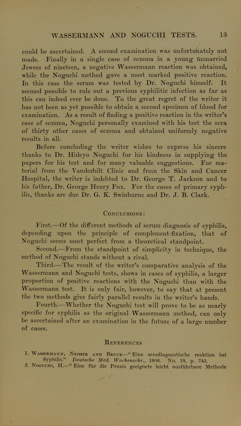 could be ascertained. A second examination was unfortunately not made. Finally in a single case of eczema in a young unmarried Jewess of nineteen, a negative Wassermann reaction was obtained, while the Noguchi method gave a most marked positive reaction. In this case the serum was tested by Dr. Noguchi himself. It seemed possible to rule out a previous syphilitic infection as far as this can indeed ever be done. To the great regret of the writer it has not been as yet possible to obtain a second specimen of blood for examination. As a result of finding a positive reaction in the writer’s case of eczema, Noguchi personally examined with his test the sera of thix*ty other cases of eczema and obtained uniformly negative results in all. Before concluding the writer wishes to express his sincere thanks to Dr. Hideyo Noguchi for his kindness in supplying the papers for his test and for many valuable suggestions. For ma- terial from the Vanderbilt Clinic and from the Skin and Cancer Hospital, the writer is indebted to Dr. George T. Jackson and to his father, Dr. George Henry Fox. For the cases of primary syph- ilis, thanks are due Dr. G. K. Swinburne and Dr. J. B. Clark. Conclusions : First.—Of the different methods of serum diagnosis of syphilis, depending upon the principle of complement-fixation, that of Noguchi seems most perfect from a theoretical standpoint. Second.—From the standpoint of simplicity in technique, the method of Noguchi stands without a rival. Third.—The result of the writer’s comparative analysis of the Wassermann and Noguchi tests, shows in cases of syphilis, a larger proportion of positive reactions with the Noguchi than with the Wassermann test. It is only fair, however, to say that at present the twFo methods give fairly parallel results in the writer’s hands. Fourth.—Whether the Noguchi test will prove to be as nearly specific for syphilis as the original Wassermann method, can only be ascertained after an examination in the future of a large number of cases. References 1. Wassermann, Neisser and Brttck—“ Eine serodiagnostische reaktion bci Syphilis.” Deutsche, Med. Worhenschr., 1906. No. 19, p. 745. 2. Noguchi, H.—“ Eine fiir die Praxis geeignete leieht ausfiihrbare Methode