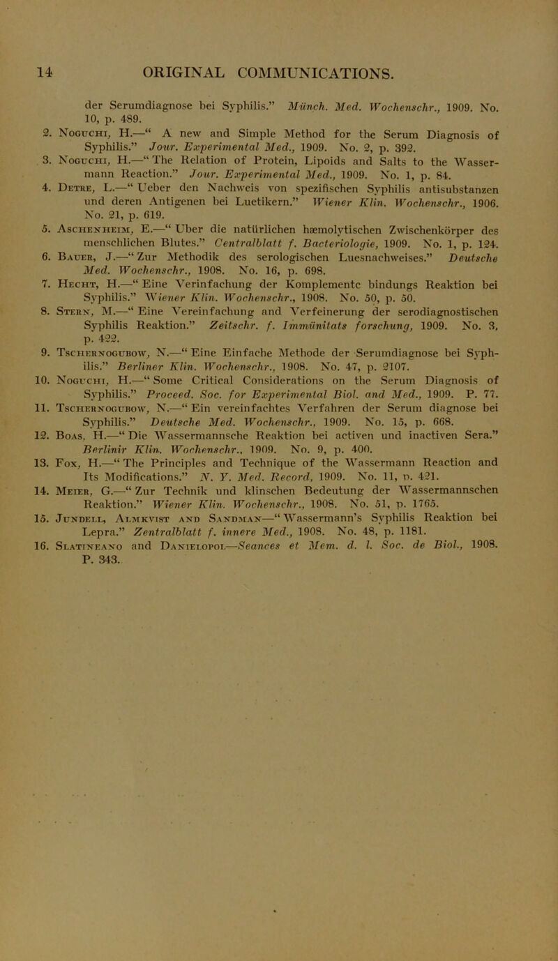 der Serumdiagnose bei Syphilis.” Munch.. Med. Wochenschr., 1909. No. 10, p. 489. 2. Noguchi, H.—“ A new and Simple Method for the Serum Diagnosis of Syphilis.” Jour. Experimental Med., 1909. No. 2, p. 392. 3. Noguchi, H.—“ The Relation of Protein, Lipoids and Salts to the Wasser- mann Reaction.” Jour. Experimental Med., 1909. No. 1, p. 84. 4. Detre, L.—“ Ueber den Naehweis von spezifischen Syphilis antisubstanzen und deren Antigenen bei Luetikern.” Wiener Klin. Wochenschr., 1906. No. 21, p. 619. 5. Aschenheim, E.—“ Uber die natiirlichen haemolvtischen Zwisehenkorper des menschlichen Blutes.” Centralblatt f. Bacteriologie, 1909. No. 1, p. 124. 6. Bauer, J.—“ Zur Methodik des serologisehen Luesnaehweises.” Deutsche Med. Wochenschr., 1908. No. 16, p. 698. 7. Hecht, H.—“ Eine Verinfachung der Komplementc bindungs Reaktion bei Syphilis.” Wiener Klin. Wochenschr., 1908. No. 50, p. 50. 8. Stern, M.—“ Eine Vereinfachung and Verfeinerung der serodiagnostischen Syphilis Reaktion.” Zeitschr. f. Immiinitats forschung, 1909. No. 3, p. 422. 9. Tschernogubow, N.—“ Eine Einfache Methode der Serumdiagnose bei Syph- ilis.” Berliner Klin. Wochenschr., 1908. No. 47, p. 2107. 10. Noguchi, H.—“ Some Critical Considerations on the Serum Diagnosis of Syphilis.” Proceed. Soc. for Experimental Biol, and Med., 1909. P. 77. 11. Tschernogubow, N.—“ Ein vereinfachtes Verfahren der Serum diagnose bei Syphilis.” Deutsche Med. Wochenschr., 1909. No. 15, p. 668. 12. Boas, H.—“ Die Wassermannsehe Reaktion bei aetiven und inactiven Sera.” Berlinir Klin. Wochenschr., 1909. No. 9, p. 400. 13. Fox, H.—“The Principles and Technique of the Wassermann Reaction and Its Modifications.” N. Y. Med. Record, 1909. No. 11, n. 421. 14. Meier, G.—“ Zur Technik und klinschen Bedeutung der Wassermannschen Reaktion.” Wiener Klin. Wochenschr., 1908. No. 51, p. 1765. 15. Jundell, Aljikvist and Sandman—“ Wassermann's Syphilis Reaktion bei Lepra.” Zentralblatt f. innere Med., 1908. No. 48, p. 1181. 16. Slatineano and Daniet.opoi.—Seances et Mem. d, l. Soc. de Biol., 1908. P. 343.